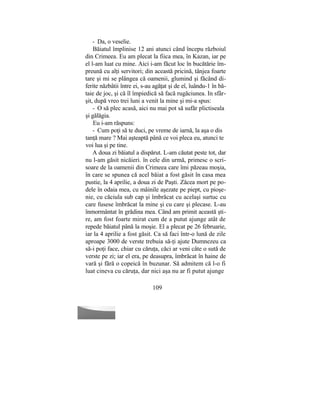 - Da, o veselie.
Băiatul împlinise 12 ani atunci când începu războiul
din Crimeea. Eu am plecat la fiica mea, în Kazan, iar pe
el l-am luat cu mine. Aici i-am făcut loc în bucătărie îm-
preună cu alţi servitori; din această pricină, tânjea foarte
tare şi mi se plângea că oamenii, glumind şi făcând di-
ferite năzbâtii între ei, s-au agăţat şi de eî, îuându-1 în bă-
taie de joc, şi că îl împiedică să facă rugăciunea. In sfâr-
şit, după vreo trei luni a venit la mine şi mi-a spus:
- O să plec acasă, aici nu mai pot să sufăr plictiseala
şi gălăgia.
Eu i-am răspuns:
- Cum poţi să te duci, pe vreme de iarnă, la aşa o dis
tanţă mare ? Mai aşteaptă până ce voi pleca eu, atunci te
voi lua şi pe tine.
A doua zi băiatul a dispărut. L-am căutat peste tot, dar
nu l-am găsit nicăieri. în cele din urmă, primesc o scri-
soare de la oamenii din Crimeea care îmi păzeau moşia,
în care se spunea că acel băiat a fost găsit în casa mea
pustie, la 4 aprilie, a doua zi de Paşti. Zăcea mort pe po-
dele în odaia mea, cu mâinile aşezate pe piept, cu pioşe-
nie, cu căciula sub cap şi îmbrăcat cu acelaşi surtuc cu
care fusese îmbrăcat la mine şi cu care şi plecase. L-au
înmormântat în grădina mea. Când am primit această şti-
re, am fost foarte mirat cum de a putut ajunge atât de
repede băiatul până la moşie. El a plecat pe 26 februarie,
iar la 4 aprilie a fost găsit. Ca să faci într-o lună de zile
aproape 3000 de verste trebuia să-ţi ajute Dumnezeu ca
să-i poţi face, chiar cu căruţa, căci ar veni câte o sută de
verste pe zi; iar el era, pe deasupra, îmbrăcat în haine de
vară şi fără o copeică în buzunar. Să admitem că l-o fi
luat cineva cu căruţa, dar nici aşa nu ar fi putut ajunge
109
 