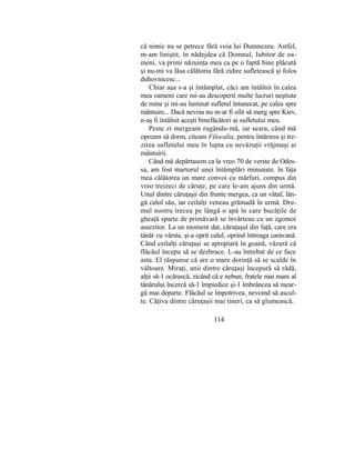 că nimic nu se petrece fără voia lui Dumnezeu. Astfel,
m-am liniştit, în nădejdea că Domnul, Iubitor de oa-
meni, va primi năzuinţa mea ca pe o faptă bine plăcută
şi nu-mi va lăsa călătoria fără zidire sufletească şi folos
duhovnicesc...
Chiar aşa s-a şi întâmplat, căci am întâlnit în calea
mea oameni care mi-au descoperit multe lucruri neştiute
de mine şi mi-au luminat sufletul întunecat, pe calea spre
mântuire... Dacă nevoia nu m-ar fi silit să merg spre Kiev,
n-aş fi întâlnit aceşti binefăcători ai sufletului meu.
Peste zi mergeam rugându-mă, iar seara, când mă
opream să dorm, citeam Filocalia, pentru întărirea şi tre-
zirea sufletului meu în lupta cu nevăzuţii vrăjmaşi ai
mântuirii.
Când mă depărtasem ca la vreo 70 de verste de Odes-
sa, am fost martorul unei întâmplări minunate. în faţa
mea călătorea un mare convoi cu mărfuri, compus din
vreo treizeci de căruţe, pe care le-am ajuns din urmă.
Unul dintre căruţaşii din frunte mergea, ca un vătaf, lân-
gă calul său, iar ceilalţi veneau grămadă în urmă. Dru-
mul nostru trecea pe lângă o apă în care bucăţile de
gheaţă sparte de primăvară se învârteau cu un zgomot
asurzitor. La un moment dat, căruţaşul din faţă, care era
tânăr cu vârsta, şi-a oprit calul, oprind întreaga caravană.
Când ceilalţi căruţaşi se apropiară în goană, văzură că
flăcăul începu să se dezbrace. L-au întrebat de ce face
asta. El răspunse că are o mare dorinţă să se scalde în
vâltoare. Miraţi, unii dintre căruţaşi începură să râdă,
alţii să-1 ocărască, zicând că e nebun; fratele mai mare al
tânărului încercă să-1 împiedice şi-1 îmbrâncea să mear-
gă mai departe. Flăcăul se împotrivea, nevoind să ascul-
te. Câţiva dintre căruţaşii mai tineri, ca să glumească,
114
 