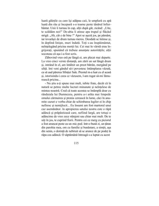 luară găleţile cu care îşi adăpau caii, le umplură cu apă
luată din râu şi începură s-o toarne peste tânărul înfier-
bântat. Unii îi turnau în cap, alţii după gât, zicând: „Uite,
te scăldăm noi!" De-abia îi atinse apa trupul şi flăcăul
strigă: „Ah, cât e de bine !" Apoi se aşeză jos, pe pământ,
iar tovarăşii de drum turnau mereu. Deodată se întinse şi,
în deplină linişte, muri îndată. Toţi s-au înspăimântat,
neînţelegând pricina morţii lui. Cei mai în vârstă erau în-
grijoraţi, spunând că trebuie anunţate autorităţile; alţii
socoteau că aşa i-a fost scris.
Zăbovind vreo oră pe lângă ei, am plecat mai departe.
La vreo cinci verste distanţă, am zărit un sat lângă drum
şi, intrând în el, am întâlnit un preot bătrân, mergând pe
uliţă. îmi veni gândul să-i povestesc întâmplarea văzută,
ca să aud părerea Sfinţiei Sale. Preotul m-a luat cu el acasă
şi, istorisindu-i ceea ce văzusem, l-am rugat să-mi lămu-
rească pricina...
- Nu ştiu a-ţi spune mai mult, iubite frate, decât că în
natură se petrec multe lucruri minunate şi neînţelese de
mintea noastră. Cred că toate acestea se întâmplă doar cu
rânduiala lui Dumnezeu, pentru a-i arăta mai limpede
omului cârmuirea şi pronia cerească în lume, căci în anu-
mite cazuri e vorba chiar de schimbarea legilor ei în chip
nefiresc şi nemijlocit... Eu însumi am fost martorul unui
caz asemănător. în apropierea satului nostru este o râpă
adâncă şi prăpăstioasă care, nefiind largă, are totuşi o
adâncime de vreo zece stânjeni sau chiar mai mult. De te
uiţi în jos, te cuprind fiorii. Pentru cei ce merg cu piciorul
a fost aruncat peste ea un mic pod. într-o bună zi, un ţăran
din parohia mea, om cu familie şi bunăstare, a simţit, aşa
din senin, o dorinţă de nebiruit să se arunce de pe podeţ în
râpa cea adâncă. O săptămână întreagă s-a luptat cu acest
115
 