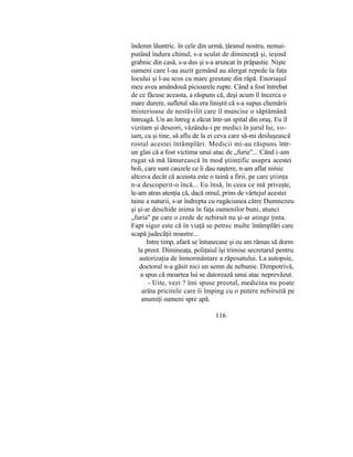 îndemn lăuntric. în cele din urmă, ţăranul nostru, nemai-
putând îndura chinul, s-a sculat de dimineaţă şi, ieşind
grabnic din casă, s-a dus şi s-a aruncat în prăpastie. Nişte
oameni care l-au auzit gemând au alergat repede la faţa
locului şi l-au scos cu mare greutate din râpă. Enoriaşul
meu avea amândouă picioarele rupte. Când a fost întrebat
de ce făcuse aceasta, a răspuns că, deşi acum îl încerca o
mare durere, sufletul său era liniştit că s-a supus chemării
misterioase de nestăvilit care îl muncise o săptămână
întreagă. Un an întreg a zăcut într-un spital din oraş. Eu îl
vizitam şi deseori, văzându-i pe medici în jurul lui, vo-
iam, ca şi tine, să aflu de la ei ceva care să-mi desluşească
rostul acestei întâmplări. Medicii mi-au răspuns într-
un glas că a fost victima unui atac de „furie"... Când i-am
rugat să mă lămurească în mod ştiinţific asupra acestei
boli, care sunt cauzele ce îi dau naştere, n-am aflat nimic
altceva decât că aceasta este o taină a firii, pe care ştiinţa
n-a descoperit-o încă... Eu însă, în ceea ce mă priveşte,
le-am atras atenţia că, dacă omul, prins de vârtejul acestei
taine a naturii, s-ar îndrepta cu rugăciunea către Dumnezeu
şi şi-ar deschide inima în faţa oamenilor buni, atunci
„furia" pe care o crede de nebiruit nu şi-ar atinge ţinta.
Fapt sigur este că în viaţă se petrec multe întâmplări care
scapă judecăţii noastre...
Intre timp, afară se întunecase şi eu am rămas să dorm
la preot. Dimineaţa, poliţaiul îşi trimise secretarul pentru
autorizaţia de înmormântare a răposatului. La autopsie,
doctorul n-a găsit nici un semn de nebunie. Dimpotrivă,
a spus că moartea lui se datorează unui atac neprevăzut.
- Uite, vezi ? îmi spuse preotul, medicina nu poate
arăta pricinile care îi împing cu o putere nebiruită pe
anumiţi oameni spre apă.
116
 
