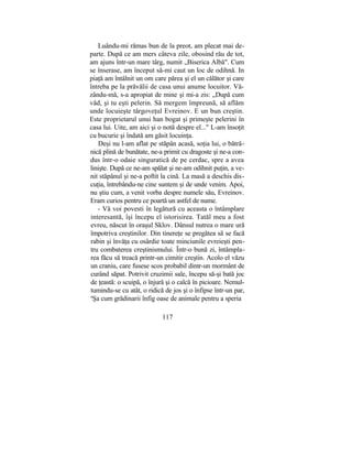 Luându-mi rămas bun de la preot, am plecat mai de-
parte. După ce am mers câteva zile, obosind rău de tot,
am ajuns într-un mare târg, numit „Biserica Albă". Cum
se înserase, am început să-mi caut un loc de odihnă. In
piaţă am întâlnit un om care părea şi el un călător şi care
întreba pe la prăvălii de casa unui anume locuitor. Vă-
zându-mă, s-a apropiat de mine şi mi-a zis: „După cum
văd, şi tu eşti pelerin. Să mergem împreună, să aflăm
unde locuieşte târgoveţul Evreinov. E un bun creştin.
Este proprietarul unui han bogat şi primeşte pelerini în
casa lui. Uite, am aici şi o notă despre el..." L-am însoţit
cu bucurie şi îndată am găsit locuinţa.
Deşi nu l-am aflat pe stăpân acasă, soţia lui, o bătrâ-
nică plină de bunătate, ne-a primit cu dragoste şi ne-a con-
dus într-o odaie singuratică de pe cerdac, spre a avea
linişte. După ce ne-am spălat şi ne-am odihnit puţin, a ve-
nit stăpânul şi ne-a poftit la cină. La masă a deschis dis-
cuţia, întrebându-ne cine suntem şi de unde venim. Apoi,
nu ştiu cum, a venit vorba despre numele său, Evreinov.
Eram curios pentru ce poartă un astfel de nume.
- Vă voi povesti în legătură cu aceasta o întâmplare
interesantă, îşi începu el istorisirea. Tatăl meu a fost
evreu, născut în oraşul Sklov. Dânsul nutrea o mare ură
împotriva creştinilor. Din tinereţe se pregătea să se facă
rabin şi învăţa cu osârdie toate minciunile evreieşti pen-
tru combaterea creştinismului. Într-o bună zi, întâmpla-
rea făcu să treacă printr-un cimitir creştin. Acolo el văzu
un craniu, care fusese scos probabil dintr-un mormânt de
curând săpat. Potrivit cruzimii sale, începu să-şi bată joc
de ţeastă: o scuipă, o înjură şi o calcă în picioare. Nemul-
tumindu-se cu atât, o ridică de jos şi o înfipse într-un par,
a
Şa cum grădinarii înfig oase de animale pentru a speria
117
 
