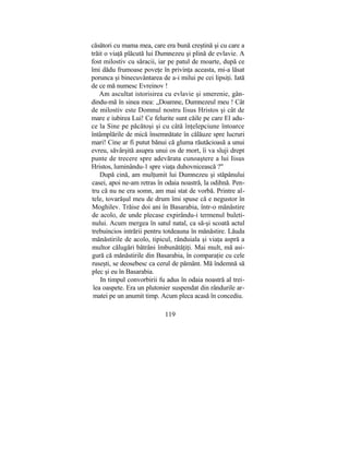 căsători cu mama mea, care era bună creştină şi cu care a
trăit o viaţă plăcută lui Dumnezeu şi plină de evlavie. A
fost milostiv cu săracii, iar pe patul de moarte, după ce
îmi dădu frumoase poveţe în privinţa aceasta, mi-a lăsat
porunca şi binecuvântarea de a-i milui pe cei lipsiţi. Iată
de ce mă numesc Evreinov !
Am ascultat istorisirea cu evlavie şi smerenie, gân-
dindu-mă în sinea mea: „Doamne, Dumnezeul meu ! Cât
de milostiv este Domnul nostru Iisus Hristos şi cât de
mare e iubirea Lui! Ce felurite sunt căile pe care El adu-
ce la Sine pe păcătoşi şi cu câtă înţelepciune întoarce
întâmplările de mică însemnătate în călăuze spre lucruri
mari! Cine ar fi putut bănui că gluma răutăcioasă a unui
evreu, săvârşită asupra unui os de mort, îi va sluji drept
punte de trecere spre adevărata cunoaştere a lui Iisus
Hristos, luminându-1 spre viaţa duhovnicească ?"
După cină, am mulţumit lui Dumnezeu şi stăpânului
casei, apoi ne-am retras în odaia noastră, la odihnă. Pen-
tru că nu ne era somn, am mai stat de vorbă. Printre al-
tele, tovarăşul meu de drum îmi spuse că e negustor în
Moghilev. Trăise doi ani în Basarabia, într-o mănăstire
de acolo, de unde plecase expirându-i termenul buleti-
nului. Acum mergea în satul natal, ca să-şi scoată actul
trebuincios intrării pentru totdeauna în mănăstire. Lăuda
mănăstirile de acolo, tipicul, rânduiala şi viaţa aspră a
multor călugări bătrâni îmbunătăţiţi. Mai mult, mă asi-
gură că mănăstirile din Basarabia, în comparaţie cu cele
ruseşti, se deosebesc ca cerul de pământ. Mă îndemnă să
plec şi eu în Basarabia.
In timpul convorbirii fu adus în odaia noastră al trei-
lea oaspete. Era un plutonier suspendat din rândurile ar-
matei pe un anumit timp. Acum pleca acasă în concediu.
119
 