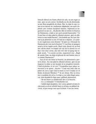 întrucât dânsul era foarte obosit de cale, ne-am rugat cu
toţii, apoi ne-am culcat. Sculându-ne dis-de-dimineaţă,
ne-am făcut pregătirile de drum. Dar, în clipa în care vo-
iam să ne ducem să-i mulţumim stăpânului, am auzit clo-
potele care vesteau începutul utreniei. împreună cu ne-
gustorul ne-am zis: „Să plecăm fără să intrăm în biserica
lui Dumnezeu, o dată ce am auzit această bunavestire ? Ar
fi mai bine să stăm până la sfârşitul utreniei, apoi să călă-
torim cu mai multă bucurie". Am hotărât aşa, ba l-am che-
mat şi pe plutonier cu noi. El însă ne-a răspuns: „Ce pute-
re are rugăciunea unui drumeţ ? Şi-apoi ce-i foloseşte lui
Dumnezeu de vom sta în biserică ? E mai bine să ajungem
acasă şi să ne rugăm acolo. Dacă voiţi, duceţi-vă, eu însă
îmi văd de drum. în timpul cât veţi sta la utrenie eu voi
face vreo cinci verste, căci tare mi-e dor să ajung mai re-
pede acasă..." La aceste cuvinte, negustorul zise: „Bagă
de seamă, frate, nu căuta să ghiceşti de mai înainte ceea ce
va rândui Dumnezeu!"
Aşa că noi am intrat în biserică, iar plutonierul a por-
nit la drum. Am stat până la sfârşitul utreniei, apoi ne-am
înapoiat în odaie şi am început să ne pregătim traistele.
Când să plecăm, ce să vezi ? Gospodina casei aduce sa-
movarul şi ne spune: „încotro ? Luaţi mai întâi câte un
pahar de ceai şi apoi staţi la masă cu noi! Credeţi că vă
lăsăm să plecaţi flămânzi ?" Şi am rămas. Dar nu trecu
nici o jumătate de oră şi, în timp ce noi stăm lângă samo-
var, intră deodată în fuga mare, gâfâind, plutonierul.
- M-am întors cu amărăciune dar şi cu bucurie.
- Ce s-a întâmplat ? îl întrebarăm noi.
- îndată după despărţire, îmi venise gândul să intru în
cârciumă ca să-mi schimb banii şi să beau un păhărel de
votcă, să pot merge mai uşor la drum. Cum am intrat,
120
 