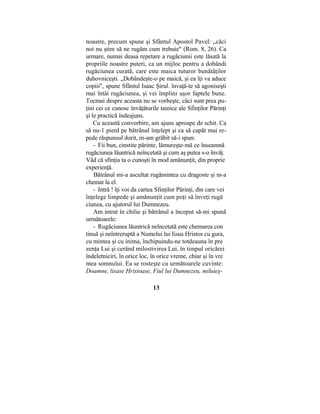 noastre, precum spune şi Sfântul Apostol Pavel: „căci
noi nu ştim să ne rugăm cum trebuie" (Rom. 8, 26). Ca
urmare, numai deasa repetare a rugăciunii este lăsată la
propriile noastre puteri, ca un mijloc pentru a dobândi
rugăciunea curată, care este maica tuturor bunătăţilor
duhovniceşti. „Dobândeşte-o pe maică, şi ea îţi va aduce
copiii", spune Sfântul Isaac Şirul. învaţă-te să agoniseşti
mai întâi rugăciunea, şi vei împlini uşor faptele bune.
Tocmai despre aceasta nu se vorbeşte, căci sunt prea pu-
ţini cei ce cunosc învăţăturile tainice ale Sfinţilor Părinţi
şi le practică îndeajuns.
Cu această convorbire, am ajuns aproape de schit. Ca
să nu-1 pierd pe bătrânul înţelept şi ca să capăt mai re-
pede răspunsul dorit, m-am grăbit să-i spun:
- Fii bun, cinstite părinte, lămureşte-mă ce înseamnă
rugăciunea lăuntrică neîncetată şi cum aş putea s-o învăţ.
Văd că sfinţia ta o cunoşti în mod amănunţit, din proprie
experienţă.
Bătrânul mi-a ascultat rugămintea cu dragoste şi m-a
chemat la el.
- Intră ! îţi voi da cartea Sfinţilor Părinţi, din care vei
înţelege limpede şi amănunţit cum poţi să înveţi rugă
ciunea, cu ajutorul lui Dumnezeu.
Am intrat în chilie şi bătrânul a început să-mi spună
următoarele:
- Rugăciunea lăuntrică neîncetată este chemarea con
tinuă şi neîntreruptă a Numelui lui Iisus Hristos cu gura,
cu mintea şi cu inima, închipuindu-ne totdeauna în pre
zenţa Lui şi cerând milostivirea Lui, în timpul oricărei
îndeletniciri, în orice loc, în orice vreme, chiar şi în vre
mea somnului. Ea se rosteşte cu următoarele cuvinte:
Doamne, lisase Hristoase, Fiul lui Dumnezeu, miluieş-
13
 