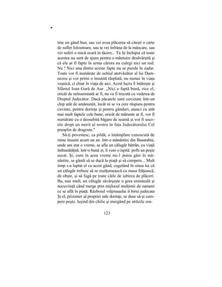 "
tine un gând bun, sau vei avea plăcerea să citeşti o carte
de suflet folositoare, sau te vei înfrâna de la mâncare, sau
vei suferi o mică ocară în tăcere... Tu îţi închipui că toate
acestea nu sunt de ajuns pentru o mântuire desăvârşită şi
că ele ar fi fapte în urma cărora nu culegi nici un rod.
Nu ! Nici una dintre aceste fapte nu se pierde în zadar.
Toate vor fi numărate de ochiul atotvăzător al lui Dum-
nezeu şi vor primi o însutită răsplată, nu numai în viaţa
veşnică, ci chiar în viaţa de aici. Acest lucru îl întăreşte şi
Sfântul Ioan Gură de Aur. „Nici o faptă bună, zice el,
oricât de neînsemnată ar fi, nu va fi trecută cu vederea de
Dreptul Judecător. Dacă păcatele sunt cercetate într-un
chip atât de amănunţit, încât ni se va cere răspuns pentru
cuvinte, pentru dorinţe şi pentru gânduri, atunci cu atât
mai mult faptele cele bune, oricât de mărunte ar fi, vor fi
numărate cu o deosebită băgare de seamă şi vor fi soco-
tite drept un merit al nostru în faţa Judecătorului Cel
preaplin de dragoste."
Să-ţi povestesc, ca pildă, o întâmplare cunoscută de
mine însumi acum un an. într-o mănăstire din Basarabia,
unde am stat o vreme, se afla un călugăr bătrân, cu viaţă
îmbunătăţită. într-o bună zi, îi veni o ispită: pofti un peşte
uscat. Şi, cum în acea vreme nu-1 putea găsi în mă-
năstire, se gândi să se ducă la piaţă şi să cumpere... Mult
timp s-a luptat el cu acest gând, cugetând în sinea lui că
un călugăr trebuie să se mulţumească cu masa frăţească,
de obşte, şi să fugă pe toate căile de iubirea de plăceri.
Ba, mai mult, un călugăr săvârşeşte o grea sminteală şi
necuviinţă când merge prin mijlocul mulţimii de oameni
ce se află în piaţă. Războiul vrăjmaşului îi birui judecata
Şi el, prizonier al propriei sale dorinţe, se duse să-şi cum-
pere peşte. Ieşind din chilie şi mergând pe străzile ora-
123
 