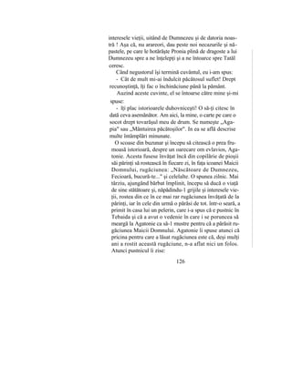 interesele vieţii, uitând de Dumnezeu şi de datoria noas-
tră ! Aşa că, nu arareori, dau peste noi necazurile şi nă-
pastele, pe care le hotărăşte Pronia plină de dragoste a lui
Dumnezeu spre a ne înţelepţi şi a ne întoarce spre Tatăl
ceresc.
Când negustorul îşi termină cuvântul, eu i-am spus:
- Cât de mult mi-ai îndulcit păcătosul suflet! Drept
recunoştinţă, îţi fac o închinăciune până la pământ.
Auzind aceste cuvinte, el se întoarse către mine şi-mi
spuse:
- îţi plac istorioarele duhovniceşti! O să-ţi citesc în
dată ceva asemănător. Am aici, la mine, o carte pe care o
socot drept tovarăşul meu de drum. Se numeşte „Aga-
pia" sau „Mântuirea păcătoşilor". In ea se află descrise
multe întâmplări minunate.
O scoase din buzunar şi începu să citească o prea fru-
moasă istorioară, despre un oarecare om evlavios, Aga-
tonie. Acesta fusese învăţat încă din copilărie de pioşii
săi părinţi să rostească în fiecare zi, în faţa icoanei Maicii
Domnului, rugăciunea: „Născătoare de Dumnezeu,
Fecioară, bucură-te..." şi celelalte. O spunea zilnic. Mai
târziu, ajungând bărbat împlinit, începu să ducă o viaţă
de sine stătătoare şi, năpădindu-1 grijile şi interesele vie-
ţii, rostea din ce în ce mai rar rugăciunea învăţată de la
părinţi, iar în cele din urmă o părăsi de tot. într-o seară, a
primit în casa lui un pelerin, care i-a spus că e pustnic în
Tebaida şi că a avut o vedenie în care i se poruncea să
meargă la Agatonie ca să-1 mustre pentru că a părăsit ru-
găciunea Maicii Domnului. Agatonie îi spuse atunci că
pricina pentru care a lăsat rugăciunea este că, deşi mulţi
ani a rostit această rugăciune, n-a aflat nici un folos.
Atunci pustnicul îi zise:
126
 
