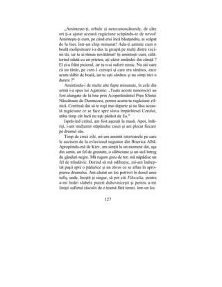 „Aminteşte-ţi, orbule şi nerecunoscătorule, de câte
ori ţi-a ajutat această rugăciune scăpându-te de nevoi!
Aminteşte-ţi cum, pe când erai încă băieţandru, ai scăpat
de la înec într-un chip minunat! Adu-ţi aminte cum o
boală molipsitoare i-a dus la groapă pe mulţi dintre veci-
nii tăi, iar tu ai rămas nevătămat! îţi aminteşti cum, călă-
torind odată cu un prieten, aţi căzut amândoi din căruţă ?
El şi-a frânt piciorul, iar tu n-ai suferit nimic. Nu ştii oare
că un tânăr, pe care-1 cunoşti şi care era sănătos, zace
acum slăbit de boală, iar tu eşti sănătos şi nu simţi nici o
durere ?"
Amintindu-i de multe alte fapte minunate, în cele din
urmă i-a spus lui Agatonie: „Toate aceste nenorociri au
fost alungate de la tine prin Acoperământul Prea Sfintei
Născătoare de Dumnezeu, pentru scurta ta rugăciune zil-
nică. Continuă dar să te rogi mai departe şi nu lăsa aceas-
tă rugăciune ce se face spre slava împărătesei Cerului,
atâta timp cât încă nu eşti părăsit de Ea."
Isprăvind cititul, am fost aşezaţi la masă. Apoi, întă-
riţi, i-am mulţumit stăpânului casei şi am plecat fiecare
pe drumul său.
Timp de cinci zile, mi-am amintit istorioarele pe care
le auzisem de la evlaviosul negustor din Biserica Albă.
Apropiindu-mă de Kiev, am simţit la un moment dat, aşa
din senin, un fel de greutate, o slăbiciune şi un stol întreg
de gânduri negre. Mă rugam greu de tot; mă năpădise un
fel de trândăvie. Dorind să mă odihnesc, mi-am îndrep-
tat paşii spre o pădurice şi un zăvoi ce se aflau în apro-
pierea drumului. Am căutat un loc potrivit în dosul unui
tufiş, unde, liniştit şi singur, să pot citi Filocalia, pentru
a-mi întări slabele puteri duhovniceşti şi pentru a-mi
linişti sufletul răscolit de o teamă fără temei. într-un loc
127
 