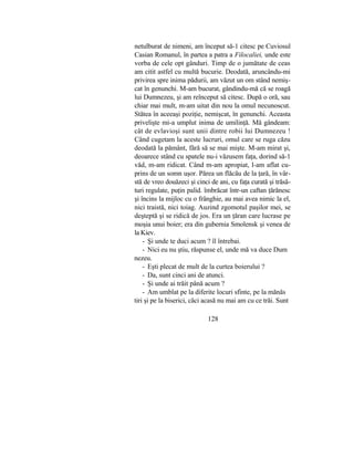 netulburat de nimeni, am început să-1 citesc pe Cuviosul
Casian Romanul, în partea a patra a Filocaliei, unde este
vorba de cele opt gânduri. Timp de o jumătate de ceas
am citit astfel cu multă bucurie. Deodată, aruncându-mi
privirea spre inima pădurii, am văzut un om stând nemiş-
cat în genunchi. M-am bucurat, gândindu-mă că se roagă
lui Dumnezeu, şi am reînceput să citesc. După o oră, sau
chiar mai mult, m-am uitat din nou la omul necunoscut.
Stătea în aceeaşi poziţie, nemişcat, în genunchi. Aceasta
privelişte mi-a umplut inima de umilinţă. Mă gândeam:
cât de evlavioşi sunt unii dintre robii lui Dumnezeu !
Când cugetam la aceste lucruri, omul care se ruga căzu
deodată la pământ, fără să se mai mişte. M-am mirat şi,
deoarece stând cu spatele nu-i văzusem faţa, dorind să-1
văd, m-am ridicat. Când m-am apropiat, l-am aflat cu-
prins de un somn uşor. Părea un flăcău de la ţară, în vâr-
stă de vreo douăzeci şi cinci de ani, cu faţa curată şi trăsă-
turi regulate, puţin palid. îmbrăcat într-un caftan ţărănesc
şi încins la mijloc cu o frânghie, au mai avea nimic la el,
nici traistă, nici toiag. Auzind zgomotul paşilor mei, se
deşteptă şi se ridică de jos. Era un ţăran care lucrase pe
moşia unui boier; era din gubernia Smolensk şi venea de
la Kiev.
- Şi unde te duci acum ? îl întrebai.
- Nici eu nu ştiu, răspunse el, unde mă va duce Dum
nezeu.
- Eşti plecat de mult de la curtea boierului ?
- Da, sunt cinci ani de atunci.
- Şi unde ai trăit până acum ?
- Am umblat pe la diferite locuri sfinte, pe la mănăs
tiri şi pe la biserici, căci acasă nu mai am cu ce trăi. Sunt
128
 