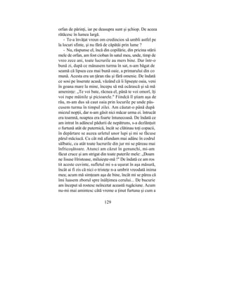 orfan de părinţi, iar pe deasupra sunt şi şchiop. De aceea
rătăcesc în lumea largă.
- Te-a învăţat vreun om credincios să umbli astfel pe
la locuri sfinte, şi nu fără de căpătâi prin lume ?
- Nu, răspunse el, încă din copilărie, din pricina stării
mele de orfan, am fost cioban în satul meu, unde, timp de
vreo zece ani, toate lucrurile au mers bine. Dar într-o
bună zi, după ce mânasem turma în sat, n-am băgat de
seamă că lipsea cea mai bună oaie, a primarului din co
mună. Acesta era un ţăran rău şi fără omenie. De îndată
ce sosi pe înserate acasă, văzând că îi lipseşte oaia, veni
în goana mare la mine, începu să mă ocărască şi să mă
ameninţe: „Te voi bate, răcnea el, până te voi omorî, îţi
voi rupe mâinile şi picioarele." Fiindcă îl ştiam aşa de
rău, m-am dus să caut oaia prin locurile pe unde păs-
cusem turma în timpul zilei. Am căutat-o până după
miezul nopţii, dar n-am găsit nici măcar urma ei. întrucât
era toamnă, noaptea era foarte întunecoasă. De îndată ce
am intrat în adâncul pădurii de nepătruns, s-a dezlănţuit
o furtună atât de puternică, încât se clătinau toţi copacii,
în depărtare se auzea urletul unor lupi şi mi se făcuse
părul măciucă. Cu cât mă afundam mai adânc în codrul
sălbatic, cu atât toate lucrurile din jur mi se păreau mai
înfricoşătoare. Atunci am căzut în genunchi, mi-am
făcut cruce şi am strigat din toate puterile mele: „Doam
ne Iisuse Hristoase, miluieşte-mă !" De îndată ce am ros
tit aceste cuvinte, sufletul mi s-a uşurat în aşa măsură,
încât ai fi zis că nici o tristeţe n-a umbrit vreodată inima
mea; acum mă simţeam aşa de bine, încât mi se părea că
îmi luasem zborul spre înălţimea cerului... De bucurie
am început să rostesc neîncetat această rugăciune. Acum
nu-mi mai amintesc câtă vreme a ţinut furtuna şi cum a
129
 