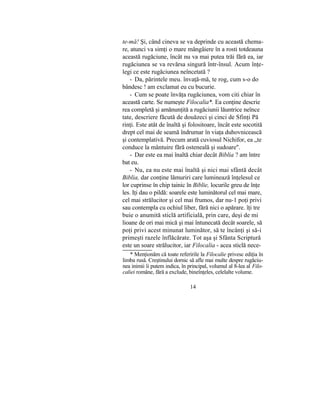 te-mă! Şi, când cineva se va deprinde cu această chema-
re, atunci va simţi o mare mângâiere în a rosti totdeauna
această rugăciune, încât nu va mai putea trăi fără ea, iar
rugăciunea se va revărsa singură într-însul. Acum înţe-
legi ce este rugăciunea neîncetată ?
- Da, părintele meu. învaţă-mă, te rog, cum s-o do
bândesc ! am exclamat eu cu bucurie.
- Cum se poate învăţa rugăciunea, vom citi chiar în
această carte. Se numeşte Filocalia*. Ea conţine descrie
rea completă şi amănunţită a rugăciunii lăuntrice neînce
tate, descriere făcută de douăzeci şi cinci de Sfinţi Pă
rinţi. Este atât de înaltă şi folositoare, încât este socotită
drept cel mai de seamă îndrumar în viaţa duhovnicească
şi contemplativă. Precum arată cuviosul Nichifor, ea „te
conduce la mântuire fără osteneală şi sudoare".
- Dar este ea mai înaltă chiar decât Biblia ? am între
bat eu.
- Nu, ea nu este mai înaltă şi nici mai sfântă decât
Biblia, dar conţine lămuriri care luminează înţelesul ce
lor cuprinse în chip tainic în Biblie, locurile greu de înţe
les. Iţi dau o pildă: soarele este luminătorul cel mai mare,
cel mai strălucitor şi cel mai frumos, dar nu-1 poţi privi
sau contempla cu ochiul liber, fără nici o apărare. îţi tre
buie o anumită sticlă artificială, prin care, deşi de mi
lioane de ori mai mică şi mai întunecată decât soarele, să
poţi privi acest minunat luminător, să te încânţi şi să-i
primeşti razele înflăcărate. Tot aşa şi Sfânta Scriptură
este un soare strălucitor, iar Filocalia - acea sticlă nece-
* Menţionăm că toate referirile la Filocalie privesc ediţia în
limba rusă. Creştinului dornic să afle mai multe despre rugăciu-
nea inimii îi putem indica, în principal, volumul al 8-lea al Filo-
caliei române, fără a exclude, bineînţeles, celelalte volume.
14
 