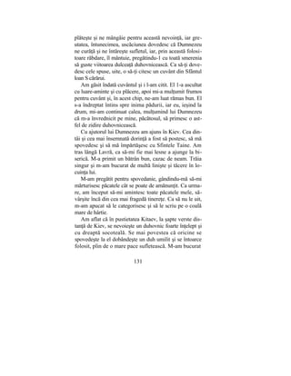 plăteşte şi ne mângâie pentru această nevoinţă, iar gre-
utatea, întunecimea, uscăciunea dovedesc că Dumnezeu
ne curăţă şi ne întăreşte sufletul, iar, prin această folosi-
toare răbdare, îl mântuie, pregătindu-1 cu toată smerenia
să guste viitoarea dulceaţă duhovnicească. Ca să-ţi dove-
desc cele spuse, uite, o să-ţi citesc un cuvânt din Sfântul
loan S cărărui.
Am găsit îndată cuvântul şi i l-am citit. El 1-a ascultat
cu luare-aminte şi cu plăcere, apoi mi-a mulţumit frumos
pentru cuvânt şi, în acest chip, ne-am luat rămas bun. El
s-a îndreptat întins spre inima pădurii, iar eu, ieşind la
drum, mi-am continuat calea, mulţumind lui Dumnezeu
că m-a învrednicit pe mine, păcătosul, să primesc o ast-
fel de zidire duhovnicească.
Cu ajutorul lui Dumnezeu am ajuns în Kiev. Cea din-
tâi şi cea mai însemnată dorinţă a fost să postesc, să mă
spovedesc şi să mă împărtăşesc cu Sfintele Taine. Am
tras lângă Lavră, ca să-mi fie mai lesne a ajunge la bi-
serică. M-a primit un bătrân bun, cazac de neam. Trăia
singur şi m-am bucurat de multă linişte şi tăcere în lo-
cuinţa lui.
M-am pregătit pentru spovedanie, gândindu-mă să-mi
mărturisesc păcatele cât se poate de amănunţit. Ca urma-
re, am început să-mi amintesc toate păcatele mele, să-
vârşite încă din cea mai fragedă tinereţe. Ca să nu le uit,
m-am apucat să le categorisesc şi să le scriu pe o coală
mare de hârtie.
Am aflat că în pustietatea Kitaev, la şapte verste dis-
tanţă de Kiev, se nevoieşte un duhovnic foarte înţelept şi
cu dreaptă socoteală. Se mai povestea că oricine se
spovedeşte la el dobândeşte un duh umilit şi se întoarce
folosit, plin de o mare pace sufletească. M-am bucurat
131
 