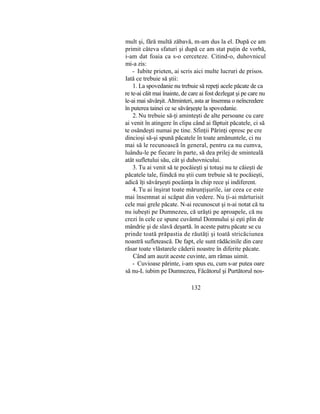 mult şi, fără multă zăbavă, m-am dus la el. După ce am
primit câteva sfaturi şi după ce am stat puţin de vorbă,
i-am dat foaia ca s-o cerceteze. Citind-o, duhovnicul
mi-a zis:
- Iubite prieten, ai scris aici multe lucruri de prisos.
Iată ce trebuie să ştii:
1. La spovedanie nu trebuie să repeţi acele păcate de ca
re te-ai căit mai înainte, de care ai fost dezlegat şi pe care nu
le-ai mai săvârşit. Altminteri, asta ar însemna o neîncredere
în puterea tainei ce se săvârşeşte la spovedanie.
2. Nu trebuie să-ţi aminteşti de alte persoane cu care
ai venit în atingere în clipa când ai făptuit păcatele, ci să
te osândeşti numai pe tine. Sfinţii Părinţi opresc pe cre
dincioşi să-şi spună păcatele în toate amănuntele, ci nu
mai să le recunoască în general, pentru ca nu cumva,
luându-le pe fiecare în parte, să dea prilej de sminteală
atât sufletului său, cât şi duhovnicului.
3. Tu ai venit să te pocăieşti şi totuşi nu te căieşti de
păcatele tale, fiindcă nu ştii cum trebuie să te pocăieşti,
adică îţi săvârşeşti pocăinţa în chip rece şi indiferent.
4. Tu ai înşirat toate mărunţişurile, iar ceea ce este
mai însemnat ai scăpat din vedere. Nu ţi-ai mărturisit
cele mai grele păcate. N-ai recunoscut şi n-ai notat că tu
nu iubeşti pe Dumnezeu, că urăşti pe aproapele, că nu
crezi în cele ce spune cuvântul Domnului şi eşti plin de
mândrie şi de slavă deşartă. în aceste patru păcate se cu
prinde toată prăpastia de răutăţi şi toată stricăciunea
noastră sufletească. De fapt, ele sunt rădăcinile din care
răsar toate vlăstarele căderii noastre în diferite păcate.
Când am auzit aceste cuvinte, am rămas uimit.
- Cuvioase părinte, i-am spus eu, cum s-ar putea oare
să nu-L iubim pe Dumnezeu, Făcătorul şi Purtătorul nos-
132
 
