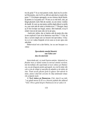 tru de grijă ?! în ce mai putem crede, dacă nu în cuvân-
tul Domnului, căci în El se află tot adevărul şi toată sfin-
ţenia ? ! Cât despre aproapele, eu nu-i doresc decât binele.
Şi pentru ce l-aş putea urî ? N-am cu ce mă trufi, căci, pe
lângă păcatele mele fără de număr, nu am nimic vrednic
de laudă. Şi cum aş mai putea umbla după plăceri şi pofte
eu, care sunt atât de sărac şi bolnăvicios ? ! Desigur, dacă
aş fi fost învăţat sau bogat, atunci, fără îndoială, m-aş fi
simţit vinovat de toate câte mi le-aţi spus.
- Iartă-mă, iubite, dar ai înţeles atât de puţin din câte
ţi-am explicat! Cum să te lămuresc mai bine ? ! Uite, îţi
dau o scriere după care eu însumi mă spovedesc. Citeş-
te-o şi vei vedea limpede că tot ceea ce ţi-am spus este
adevărat.
Duhovnicul mi-a dat hârtia, iar eu am început s-o
citesc:
Spovedania omului lăuntric
sau Calea care
duce la smerenie
întorcându-mă, cu toată luarea-aminte, înăuntrul su-
fletului meu şi luând seama la mersul omului nevăzut,
mă încredinţez din experienţă că nu-L iubesc pe Dumne-
zeu, nu am dragoste pentru aproapele, nu cred în nimic din
cele ce ţin de religie şi sunt plin de mândrie şi de iubire de
sine. Toate aceste păcate grele le găsesc într-adevăr în
mine, atunci când îmi cercetez în chip amănunţit simţu-
rile şi faptele mele:
1. Nu-L iubesc pe Dumnezeu. Căci, dacă L-aş iubi,
m
-aş gândi mereu la El cu o bucurie pofnită din adâncul
ln
itnii. Orice gând despre Dumnezeu mi-ar aduce în
133
 