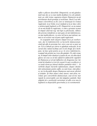 suflet o plăcere deosebită. Dimpotrivă, eu mă gândesc
mult mai des şi cu mai multă desfătare la cele pămân-
teşti, pe câtă vreme cugetarea despre Dumnezeu nu-mi
pricinuieşte decât greutate şi uscăciune. Dacă L-aş iubi,
atunci convorbirea cu El, care se săvârşeşte în vremea
rugăciunii, m-ar hrăni, m-ar mulţumi şi m-ar duce către
o neîntreruptă legătură cu El. Dimpotrivă, eu nu numai
că nu mă desfăt în rugăciune, ci simt o greutate tocmai
în timpul când mă rog: mă lupt cu plictiseala, slăbesc
din pricina trândăviei şi sunt gata să mă îndeletnicesc,
cu mai multă plăcere, cu orice alt lucru mai mărunt, nu-
mai ca să scurtez sau să pun capăt rugăciunii.
în ocupaţiile mele deşarte timpul trece pe neobser-
vate, dar în îndeletnicirile cu lucrurile dumnezeieşti,
când mă aflu în prezenţa Lui, orice ceas mi se pare un
an. Cel ce iubeşte pe cineva se gândeşte neîncetat, în tot
cursul zilei, numai la fiinţa care îi este dragă. Şi-o închi-
puie, îşi face griji pentru ea şi, în orice îndeletnicire,
scumpul său prieten nu-i iese din gânduri. Pe câtă vreme
eu, în timpul celor douăzeci şi patru de ore, de abia dacă
găsesc un ceas ca să mă cufund în adâncurile cugetării
de Dumnezeu şi să mă înflăcărez de dragostea Lui. Iar
restul de douăzeci şi trei de ceasuri le aşez cu plăcere şi
cu toată râvna pe altarul idolilor patimilor mele !... în
vorbirile despre lucrurile nefolositoare, despre chestiu-
nile neînsemnate pentru suflet, eu sunt treaz, simt plăce-
re, iar în discuţiile despre Dumnezeu sunt uscat, plictisit
şi trândav. Şi chiar atunci când, uneori, sunt atras, ne-
vrănd, spre convorbirile dumnezeieşti, caut să trec mai
repede la conversaţiile care îmi măgulesc patimile. Sunt
stăpânit de o neobosită curiozitate să aflu ceva nou în
legătură cu dispoziţiile guvernului şi cu evenimentele
134
 