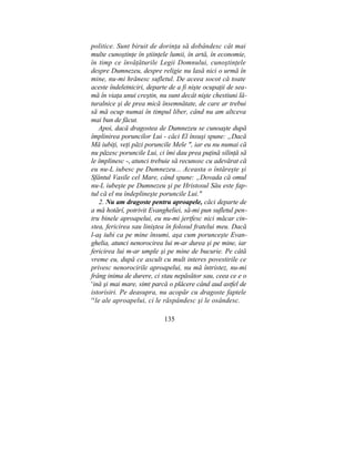 politice. Sunt biruit de dorinţa să dobândesc cât mai
multe cunoştinţe în ştiinţele lumii, în artă, în economie,
în timp ce învăţăturile Legii Domnului, cunoştinţele
despre Dumnezeu, despre religie nu lasă nici o urmă în
mine, nu-mi hrănesc sufletul. De aceea socot că toate
aceste îndeletniciri, departe de a fi nişte ocupaţii de sea-
mă în viaţa unui creştin, nu sunt decât nişte chestiuni lă-
turalnice şi de prea mică însemnătate, de care ar trebui
să mă ocup numai în timpul liber, când nu am altceva
mai bun de făcut.
Apoi, dacă dragostea de Dumnezeu se cunoaşte după
împlinirea poruncilor Lui - căci El însuşi spune: „Dacă
Mă iubiţi, veţi păzi poruncile Mele ", iar eu nu numai că
nu păzesc poruncile Lui, ci îmi dau prea puţină silinţă să
le împlinesc -, atunci trebuie să recunosc cu adevărat că
eu nu-L iubesc pe Dumnezeu... Aceasta o întăreşte şi
Sfântul Vasile cel Mare, când spune: „Dovada că omul
nu-L iubeşte pe Dumnezeu şi pe Hristosul Său este fap-
tul că el nu îndeplineşte poruncile Lui."
2. Nu am dragoste pentru aproapele, căci departe de
a mă hotărî, potrivit Evangheliei, să-mi pun sufletul pen-
tru binele aproapelui, eu nu-mi jertfesc nici măcar cin-
stea, fericirea sau liniştea în folosul fratelui meu. Dacă
l-aş iubi ca pe mine însumi, aşa cum porunceşte Evan-
ghelia, atunci nenorocirea lui m-ar durea şi pe mine, iar
fericirea lui m-ar umple şi pe mine de bucurie. Pe câtă
vreme eu, după ce ascult cu mult interes povestirile ce
privesc nenorocirile aproapelui, nu mă întristez, nu-mi
frâng inima de durere, ci stau nepăsător sau, ceea ce e o
v
ină şi mai mare, simt parcă o plăcere când aud astfel de
istorisiri. Pe deasupra, nu acopăr cu dragoste faptele
re
le ale aproapelui, ci le răspândesc şi le osândesc.
135
 