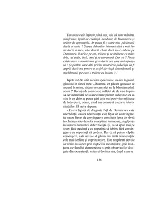 Din toate cele înşirate până aici, văd că sunt mândru,
neînfrânat, lipsit de credinţă, neiubitor de Dumnezeu şi
urător de aproapele. Ar putea fi o stare mai păcătoasă
decât aceasta ? Starea duhurilor întunericului e mai bu-
nă decât a mea, căci dracii, chiar dacă nu-L iubesc pe
Dumnezeu, îl urăsc pe om, trăiesc şi se hrănesc cu mân-
drie, cel puţin, însă, cred şi se cutremură. Dar eu ? Poate
exista oare o soartă mai grea decât cea care mă aşteap-
tă ? Şi pentru care alte pricini hotărârea judecăţii va fi
aspră, dacă nu pentru o astfel de viaţă dezordonată şi
nechibzuită, pe care o trăiesc eu însumi ? !
Isprăvind de citit această spovedanie, m-am îngrozit,
gândind în sinea mea: „Doamne, ce păcate grozave se
ascund în mine, păcate pe care nici nu le bănuiam până
acum !" Dorinţa de a-mi curaţi sufletul de ele m-a împins
să cer îndrumări de la acest mare părinte duhovnic, ca să
ştiu în ce chip aş putea găsi cele mai potrivite mijloace
de îndreptare, acum, când am cunoscut cauzele tuturor
răutăţilor. El mi-a răspuns:
- Cauza lipsei de dragoste faţă de Dumnezeu este
necredinţa; cauza necredinţei este lipsa de convingere,
iar cauza lipsei de convingere o constituie lipsa de râvnă
în căutarea adevăratelor cunoştinţe luminoase, neglijenţa
în lucrarea luminării duhovniceşti. Şi, ca să spun mai pe
scurt: fără credinţă e cu neputinţă să iubim; fără convin-
gere e cu neputinţă să credem. Dar ca să putem căpăta
convingere, este nevoie să găsim mai întâi cunoştinţele
cele mai depline şi cuprinzătoare. Este neapărată nevoie
să trezim în suflet, prin mijlocirea meditaţiilor, prin învă-
ţarea cuvântului dumnezeiesc şi prin observaţiile câşti-
gate din experienţă, setea şi dorinţa sau, după cum se
138
 