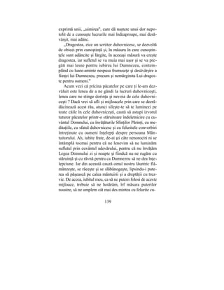 exprimă unii, „uimirea", care dă naştere unui dor nepo-
tolit de a cunoaşte lucrurile mai îndeaproape, mai desă-
vârşit, mai adânc.
„Dragostea, zice un scriitor duhovnicesc, se dezvoltă
de obicei prin cunoştinţă şi, în măsura în care cunoştin-
ţele sunt adâncite şi lărgite, în aceeaşi măsură va creşte
dragostea, iar sufletul se va muia mai uşor şi se va pre-
găti mai lesne pentru iubirea lui Dumnezeu, contem-
plând cu luare-aminte nespusa frumuseţe şi desăvârşire a
fiinţei lui Dumnezeu, precum şi nemărginita Lui dragos-
te pentru oameni."
Acum vezi că pricina păcatelor pe care ţi le-am dez-
văluit este lenea de a ne gândi la lucruri duhovniceşti,
lenea care ne stinge dorinţa şi nevoia de cele duhovni-
ceşti ? Dacă vrei să afli şi mijloacele prin care se dezră-
dăcinează acest rău, atunci sileşte-te să te luminezi pe
toate căile în cele duhovniceşti, caută să astupi izvorul
tuturor păcatelor printr-o stăruitoare îndeletnicire cu cu-
vântul Domnului, cu învăţăturile Sfinţilor Părinţi, cu me-
ditaţiile, cu sfatul duhovnicesc şi cu feluritele convorbiri
întreţinute cu oameni înţelepţi despre persoana Mân-
tuitorului. Ah, iubite frate, de-ai şti câte nenorociri ni se
întâmplă tocmai pentru că ne lenevim să ne luminăm
sufletul prin cuvântul adevărului, pentru că nu învăţăm
Legea Domnului zi şi noapte şi fiindcă nu ne rugăm cu
stăruinţă şi cu râvnă pentru ca Dumnezeu să ne dea înţe-
lepciune. Iar din această cauză omul nostru lăuntric flă-
mânzeşte, se răceşte şi se slăbănogeşte, lipsindu-i pute-
rea să păşească pe calea mântuirii şi a dreptăţii cu trez-
vie. De aceea, iubitul meu, ca să ne putem folosi de aceste
mijloace, trebuie să ne hotărâm, îrf măsura puterilor
noastre, să ne umplem cât mai des mintea cu felurite cu-
139
 