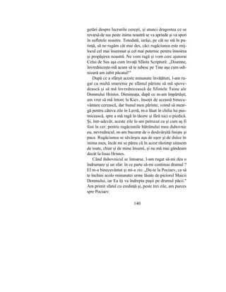 getări despre lucrurile cereşti, şi atunci dragostea ce se
revarsă de sus peste inima noastră se va aprinde şi va spori
în sufletele noastre. Totodată, iarăşi, pe cât ne stă în pu-
tinţă, să ne rugăm cât mai des, căci rugăciunea este mij-
locul cel mai însemnat şi cel mai puternic pentru înnoirea
şi propăşirea noastră. Ne vom ragă şi vom cere ajutorai
Celui de Sus aşa cum învaţă Sfânta Scriptură: „Doamne,
învredniceşte-mă acum să te iubesc pe Tine aşa cum odi-
nioară am iubit păcatul!"
După ce a sfârşit aceste minunate învăţături, l-am ru-
gat cu multă smerenie pe sfântul părinte să mă spove-
dească şi să mă învrednicească de Sfintele Taine ale
Domnului Hristos. Dimineaţa, după ce m-am împărtăşit,
am vrut să mă întorc la Kiev, însoţit de această binecu-
vântare cerească, dar bunul meu părinte, voind să mear-
gă pentru câteva zile în Lavră, m-a lăsat în chilia lui pus-
tnicească, spre a mă ragă în tăcere şi fără nici o piedică.
Şi, într-adevăr, aceste zile le-am petrecut ca şi cum aş fi
fost în cer: pentru rugăciunile bătrânului meu duhovnic
eu, nevrednicul, m-am bucurat de o desăvârşită linişte şi
pace. Rugăciunea se săvârşea aşa de uşor şi de dulce în
inima mea, încât mi se părea că în acest răstimp uitasem
de toate, chiar şi de mine însumi, şi nu mă mai gândeam
decât la Iisus Hristos.
Când duhovnicul se întoarse, l-am rugat să-mi dea o
îndrumare şi un sfat: în ce parte să-mi continuu dramul ?
El m-a binecuvântat şi mi-a zis: „Du-te la Pociaev, ca să
te închini acolo minunatei urme lăsate de piciorul Maicii
Domnului, iar Ea îţi va îndrepta paşii pe drumul păcii."
Am primit sfatul cu credinţă şi, peste trei zile, am purces
spre Pociaev.
140
 