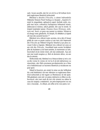 sară. Acum ascultă, căci îţi voi citi în ce fel trebuie învă-
ţată rugăciunea lăuntrică neîncetată.
Bătrânul a deschis Filocalia, a căutat îndrumările
Sfântului Simeon Noul Teolog şi a început: „Aşază-te li-
niştit în singurătate, apleacă-ţi capul, închide ochii, res-
piră mai încet, coboară-ţi închipuirea înlăuntrul inimii,
adânceşte-ţi mintea, adică gândul, din cap în inimă. în
timpul respiraţiei spune: Doamne Iisuse Hristoase, milu-
ieşte-mă. încet, cu gura sau numai cu mintea. Sileşte-te
să alungi toate gândurile, fii liniştit, fii răbdător şi repetă
cât mai des această lucrare !"
Bătrânul mi-a tâlcuit toate acestea, mi-a dat el însuşi
pildă de cum se poate realiza şi am mai citit împreună
din Filocalie pe Sfântul Grigorie Sinaitul şi pe prea cu-
vioşii Calist şi Ignatie. Bătrânul mi-a tâlcuit tot ceea ce
am citit din Filocalie. Ascultând toate aceste învăţături
plin de încântare şi de luare-aminte, le memoram cu sete,
încercând să ţin minte totul, cât mai amănunţit. Aşa am
stat mai toată noaptea şi, fără să dormim deloc, ne-am
dus la utrenie.
Slobozindu-mă, bătrânul m-a binecuvântat şi mi-a zis
ca din vreme în vreme să vin la el să mă mărturisesc cu
sinceritate, căci fără cercetarea povăţuitorului nu e bine
să te îndeletniceşti cu lucrarea lăuntrică şi nicidecum nu
poţi spori.
Stând în biserică, am simţit în mine un dor înflăcărat
de a mă îndeletnici cât mai stăruitor cu rugăciunea lăun-
trică neîncetată şi mă rugam ca Dumnezeu să mă ajute.
Mă gândeam cum mă voi putea mărturisi şi sfătui cu du-
hovnicul, căci mai mult de trei zile nimeni nu stătea la
casa de oaspeţi a mănăstirii, iar prin-împrejurimi nu era
nici o locuinţă... în sfârşit, am aflat că la vreo patru ver-
15
 