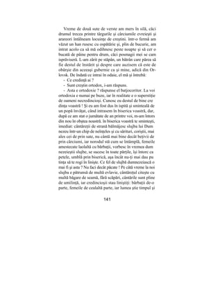 Vreme de două sute de verste am mers în silă, căci
drumul trecea printre târgurile şi cârciumile evreieşti şi
arareori întâlneam locuinţe de creştini. într-o fermă am
văzut un han rusesc cu ospătărie şi, plin de bucurie, am
intrat acolo ca să mă odihnesc peste noapte şi să cer o
bucată de pâine pentru drum, căci posmagii mei se cam
isprăviseră. L-am zărit pe stăpân, un bătrân care părea să
fie destul de înstărit şi despre care auzisem că este de
obârşie din aceeaşi gubernie ca şi mine, adică din Or-
lovsk. De îndată ce intrai în odaie, el mă şi întrebă:
- Ce credinţă ai ?
- Sunt creştin ortodox, i-am răspuns.
- Asta e ortodoxie ? răspunse el batjocoritor. La voi
ortodoxia e numai pe buze, iar în realitate e o superstiţie
de oameni necredincioşi. Cunosc eu destul de bine cre
dinţa voastră ! Şi eu am fost dus în ispită şi sminteală de
un popă învăţat, când intrasem în biserica voastră, dar,
după ce am stat o jumătate de an printre voi, m-am întors
din nou în obştea noastră. în biserica voastră te sminteşti,
imediat: cântăreţii de strană bălmăjesc slujba lui Dum
nezeu într-un chip de neînţeles şi cu sărituri, coriştii, mai
ales cei de prin sate, nu cântă mai bine decât beţivii de
prin cârciumi, iar norodul stă cum se întâmplă, femeile
amestecate laolaltă cu bărbaţii, vorbesc în vremea dum
nezeieştii slujbe, se sucesc în toate părţile, îşi întorc ca
petele, umblă prin biserică, aşa încât nu-ţi mai dau pu
tinţa să te rogi în linişte. Ce fel de slujbă dumnezeiască o
mai fi şi asta ? Nu faci decât păcate ! Pe câtă vreme la noi
slujba e pătrunsă de multă evlavie, cântăreţul citeşte cu
multă băgare de seamă, fără scăpări, cântările sunt pline
de umilinţă, iar credincioşii stau liniştiţi: bărbaţii de-o
parte, femeile de cealaltă parte, iar lumea ştie timpul şi
141
 
