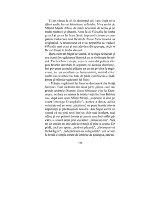 Şi am rămas la el. în răstimpul cât l-am slujit mi-a
dăruit multe lucruri folositoare sufletului. Mi-a vorbit de
Sfântul Munte Athos, de marii nevoitori de acolo şi de
mulţi pustnici şi sihastri. Avea la el Filocalia în limba
greacă şi cartea lui Isaac Şirul. împreună citeam şi com-
param traducerea rusă făcută de Paisie Velicikovski cu
originalul. A recunoscut că e cu neputinţă să traduci
Filocalia mai exact şi mai adevărat din greceşte, decât o
făcuse Paisie în limba slavonă.
După cum am băgat de seamă, el se ruga neîncetat şi
era iscusit în rugăciunea lăuntrică ce se săvârşeşte în ini-
mă. Vorbea bine ruseşte, ceea ce mi-a dat putinţa să-i
pun felurite întrebări în legătură cu această chestiune,
îmi povestea cu multă plăcere tot ce era privitor la rugă-
ciune, iar eu ascultam cu luare-aminte, notând chiar
multe din cuvintele lui. Iată, de pildă, cum tâlcuia el înăl-
ţimea şi măreţia rugăciunii lui Iisus:
- Măreţia rugăciunii lui Iisus se descoperă din însăşi
forma'ei, fiind alcătuită din două părţi: prima, care cu-
prinde cuvintele Doamne, Iisuse Hristoase, Fiul lui Dum-
nezeu, ne duce cu mintea la istoria vieţii lui Iisus Hristos
sau, după cum spun Sfinţii Părinţi, „cuprinde în sine pe
scurt întreaga Evanghelie"; partea a doua, adică
miluieşte-mă pe mine, păcătosul, ne pune înainte istoria
neputinţei şi păcătoşeniei noastre. Am băgat astfel de
seamă că nu poţi rosti într-un chip mai înţelept, mai
adânc şi mai potrivit dorinţa şi cererea unui biet suflet pă-
cătos şi smerit decât prin cuvântul: „miluieşte-mă". Nici
un alt cuvânt nu este atât de rotunjit şi plin ca acesta. De
pildă, dacă am spune: „iartă-mi păcatele", „slobozeşte-mi
fărădelegile", „îndepărtează-mi nelegiuirile", am scoate
la iveală o simplă cerere de izbăvire de pedeapsă, care nu
143
 
