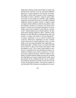 rugăciunea rostită în şoaptă, putem băga de seamă, spre
folosul nostru sufletesc, că la cei mai mulţi mlădierea
glasului în vremea rugăciunii este felurită. Şi anume:
unii după ce ridică tonul la primul cuvânt al rugăciunii,
adică după ce rostesc „Doamne", isprăvesc toate celelal-
te cuvinte cu vocea egală şi în coborâre. Alţii, începând
rugăciunea de la tonul cel mai de jos, îl înalţă la mijlocul
rugăciunii, adică la cuvântul „Iisuse" şi, după ce scapă
un strigăt, termină celelalte cuvinte din nou printr-o trep-
tată coborâre a tonului, ca la început. Unii încep şi pre-
lungesc cuvintele de la începutul rugăciunii cu un ton
neted şi scăzut, dar la ultimul cuvânt, adică la „miluieş-
te-mă", ridică deodată tonul cu multă încântare. Iar alţii,
când rostesc întreaga rugăciune, adică: „Doamne, Iisuse
Hristoase, Fiul lui Dumnezeu, miluieşte-mă pe mine, pă-
cătosul", nu ridică vocea decât la „Fiul lui Dumnezeu".
Ia aminte, rugăciunea e una şi aceeaşi! Creştinii pra-
voslavnici păstrează şi împărtăşesc aceeaşi credinţă.
Toată lumea ştie că această rugăciune, care e cea mai
înaltă şi cea mai însemnată dintre toate rugăciunile, cu-
prinde două părţi: „Doamne Iisuse" şi cererea milei faţă
de noi. Pentru ce, dar, nu toţi rostesc la fel, când e vorba
de mlădierea vocii ? De ce atunci când sufletul se umi-
leşte şi se exprimă într-un mod deosebit de ridicat şi în-
cordat nu-şi înalţă vocea în unul şi acelaşi loc, ci în anu-
mite locuri, potrivite fiecăruia ? Poate că mulţi vor răs-
punde la această întrebare arătând că tonul este rezultatul
unei deprinderi sau al unui exemplu luat de la alţii, sau al
unui anumit fel de a înţelege lucrurile sau că, în sfârşit,
totul atârnă de uşurinţa şi iscusinţa cu care orice om este
în stare să rostească cuvintele... Eu însă am o părere cu
totul deosebită. Mie îmi place să descopăr aici ceva mai
145
 