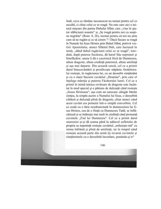 înalt, ceva ce rămâne necunoscut nu numai pentru cel ce
ascultă, ci chiar celui ce se roagă. Nu este oare aici o tai-
nică mişcare din partea Duhului Sfânt, care „vine în aju-
tor slăbiciunii noastre" şi „Se roagă pentru noi cu suspi-
ne negrăite" (Rom. 8, 26), tocmai pentru că noi nu ştim
cum să ne rugăm şi ce să cerem ? ! Dacă fiecare se roagă
în Numele lui Iisus Hristos prin Duhul Sfânt, potrivit ves-
tirii Apostolului, atunci Sfântul Duh, care lucrează în
taină, „dând duhul rugăciunii celui ce se roagă", toto-
dată, după puterea fiecăruia, dă harul Său nepreţuit şi
binefăcător; unuia îi dă o cucernică frică de Dumnezeu,
altuia dragoste, altuia credinţă puternică, altuia umilinţă
şi aşa mai departe. Din această cauză, cel ce a primit
darul binecuvântării şi proslăveşte stăpânia Atotţiitoru-
lui rosteşte, în rugăciunea lui, cu un deosebit simţământ
şi cu o mare bucurie cuvântul „Doamne", prin care el
înţelege măreţia şi puterea Făcătorului lumii. Cel ce a
primit în inimă tainica revărsare de dragoste este încân-
tat în mod special şi e pătruns de dulceaţă când rosteşte
„Iisuse Hristoase", aşa cum un oarecare călugăr bătrân
simţea, la simpla auzire a Numelui lui Iisus, o deosebită
căldură şi dulceaţă plină de dragoste, chiar atunci când
acest cuvânt era pomenit într-o simplă convorbire. Cel
ce crede cu o tărie nezdruncinată în dumnezeirea lui Ii-
sus Hristos, cea de o fiinţă cu Dumnezeu Tatăl, se înflă-
cărează şi se întăreşte mai mult în credinţă când pronunţă
cuvintele „Fiul lui Dumnezeu". Cel ce a primit darul
smereniei şi-şi dă seama până în adâncul sufletului de
propria sa neputinţă rosteşte cuvântul „miluieşte-mă" cu
inima înfrântă şi plină de umilinţă, iar în timpul când
rosteşte această parte din urmă îşi revarsă cuvintele şi
simţămintele cu o deosebită încordare, punându-şi na
'
146
 