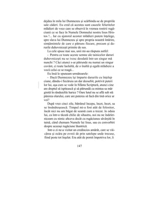 dejdea în mila lui Dumnezeu şi scârbindu-se de propriile
sale căderi. Eu cred că acestea sunt cauzele feluritelor
mlădieri de voce care se observă în vremea rostirii rugă-
ciunii ce se face în Numele Domnului nostru lisus Hris-
tos !... Iar cu ajutorul acestor mlădieri putem înţelege,
spre slava lui Dumnezeu şi spre propria noastră întărire,
simţămintele de care e pătruns fiecare, precum şi da-
rurile duhovniceşti primite de sus.
La cele spuse mai sus, unii mi-au răspuns astfel:
- Pentru ce toate aceste semne ale tainicelor daruri
duhovniceşti nu se ivesc deodată într-un singur mă
nunchi ? Căci atunci s-ar pătrunde nu numai un singur
cuvânt, ci toate laolaltă, de o înaltă şi egală mlădiere a
vocii celui ce se roagă...
Eu însă le spuneam următoarele:
- Dacă Dumnezeu îşi împarte darurile cu înţelep
ciune, dându-i fiecăruia un dar deosebit, potrivit puteri
lor lui, aşa cum se vede în Sfânta Scriptură, atunci cine
are dreptul să ispitească şi să pătrundă cu mintea sa măr
ginită în rânduielile harice ? Oare lutul nu se află sub stă
pânirea olarului, care are puterea să facă din tină orice ar
voi?
După vreo cinci zile, bătrânul începu, încet, încet, sa
se însănătoşească. Timpul mi-a fost atât de folositor,
încât nici nu am băgat de seamă cum a trecut. în odaia
lui, ca într-o tăcută chilie de sihastru, noi nu ne îndelet-
niceam cu nimic altceva decât cu rugăciunea săvârşită în
taină, când chemam Numele lui lisus, sau cu convorbiri
despre aceeaşi rugăciune lăuntrică.
Intr-o zi ne-a vizitat un credincios amărât, care se văi-
cărea şi ocăra pe evreii de prin satelepe unde trecuse,
fiind peste tot înşelat. Era atât de pornit împotriva lor, îi
147
 