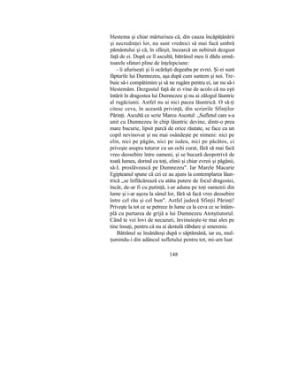blestema şi chiar mărturisea că, din cauza încăpăţânării
şi necredinţei lor, nu sunt vrednici să mai facă umbră
pământului şi că, în sfârşit, încearcă un nebiruit dezgust
faţă de ei. După ce îl ascultă, bătrânul meu îi dădu urmă-
toarele sfaturi pline de înţelepciune:
- îi afuriseşti şi îi ocărăşti degeaba pe evrei. Şi ei sunt
făpturile lui Dumnezeu, aşa după cum suntem şi noi. Tre-
buie să-i compătimim şi să ne rugăm pentru ei, iar nu să-i
blestemăm. Dezgustul faţă de ei vine de acolo că nu eşti
întărit în dragostea lui Dumnezeu şi nu ai zălogul lăuntric
al rugăciunii. Astfel nu ai nici pacea lăuntrică. O să-ţi
citesc ceva, în această privinţă, din scrierile Sfinţilor
Părinţi. Ascultă ce scrie Marcu Ascetul: „Sufletul care s-a
unit cu Dumnezeu în chip lăuntric devine, dintr-o prea
mare bucurie, lipsit parcă de orice răutate, se face ca un
copil nevinovat şi nu mai osândeşte pe nimeni: nici pe
elin, nici pe păgân, nici pe iudeu, nici pe păcătos, ci
priveşte asupra tuturor cu un ochi curat, fără să mai facă
vreo deosebire între oameni, şi se bucură deopotrivă de
toată lumea, dorind ca toţi, elinii şi chiar evreii şi păgânii,
să-L proslăvească pe Dumnezeu". Iar Marele Macarie
Egipteanul spune că cei ce au ajuns la contemplarea lăun-
trică „se înflăcărează cu atâta putere de focul dragostei,
încât, de-ar fi cu putinţă, i-ar aduna pe toţi oamenii din
lume şi i-ar aşeza la sânul lor, fără să facă vreo deosebire
între cel rău şi cel bun". Astfel judecă Sfinţii Părinţi!
Priveşte la tot ce se petrece în lume ca la ceva ce se întâm-
plă cu purtarea de grijă a lui Dumnezeu Atotştiutorul.
Când te vei lovi de necazuri, învinuieşte-te mai ales pe
tine însuţi, pentru că nu ai destulă răbdare şi smerenie.
Bătrânul se însănătoşi după o săptămână, iar eu, mul-
ţumindu-i din adâncul sufletului pentru tot, mi-am luat
148
 