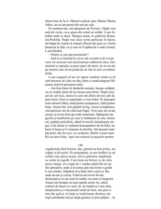rămas bun de la el. Dânsul a plecat spre Sfântul Munte
Athos, iar eu am pornit din nou pe cale.
Pe neobservate, mă apropiam de Pociaev. După vreo
sută de verste, m-a ajuns din urmă un soldat. L-am în-
trebat unde se duce. Mergea acasă, în gubernia Kame-
neţ-Podolsk. După vreo zece verste petrecute în tăcere,
am băgat de seamă că ostaşul oftează din greu şi e foarte
întunecat la faţă, ca şi cum ar fi apăsat de o mare tristeţe.
L-am întrebat:
- Pentru ce eşti aşa posomorât ?
- Jură-te şi închină-te că nu mă vei pârî şi îţi voi po
vesti tot necazul care pricinuieşte mâhnirea mea, căci
moartea se apropie cu paşi repezi de mine, iar eu nu am
pe nimeni care să-mi poată da un sfat în cele ce trebuie
să fac.
L-am asigurat că nu voi spune nimănui nimic şi că
sunt bucuros să-i dau un sfat, dintr-o curată dragoste fră-
ţească, potrivit priceperii mele.
- Am fost trimis în rândurile armatei, începu soldatul,
ca un simplu ţăran de pe moşia unui boier. După cinci
ani de serviciu, starea în care mă aflam deveni atât de
grea încât a fost cu neputinţă s-o mai îndur. Pe deasupra
eram deseori bătut, când pentru nesupunere, când pentru
beţie. Atunci îmi veni gândul să fug. Acum se împlinesc
cincisprezece ani de când sunt fugar. Vreo şase ani m-am
ascuns şi m-am dosit pe unde nimeream. Spărgeam ma
gaziile şi hambarele pe care le întâlneam în cale, furam
cai, prădam prăvăliile, dând loviturile întotdeauna sin
gur. Cele furate le vindeam haimanalelor de tot felul, iar
banii îi beam şi îi risipeam în desfrâu. Săvârşeam toate
păcatele, dar de ucis, nu ucideam. Multă vreme toate
Rii-au mers bine. Apoi am nimerit la puşcărie pentru
149
vagabondaj fără buletin, dar, găsind un bun prilej, am
scăpat şi de acolo. Pe neaşteptate, m-am întâlnit cu un
soldat care pleca acasă, într-o gubernie depărtată,
cu ordin în regulă. Cum însă era bolnav şi de abia
putea merge, m-a rugat să-1 conduc până într-un sat
din apropiere, unde şi-ar putea găsi mai lesne o gazdă.
L-am condus. Stăpânul ne-a lăsat într-o şură cu fân,
unde ne-am şi culcat. Când m-am trezit dis-de-
dimineaţă şi m-am uitat la soldat, era mort şi înţepenit.
Atunci am început să caut repede actele lui, adică
ordinul de lăsare la vatră. Şi, de îndată ce l-am aflat,
dimpreună cu o însemnată sumă de bani, am şters-o
iute din şură şi, în timp ce toată lumea dormea, am
fugit pitulându-mă pe după garduri şi prin păduri... In
 