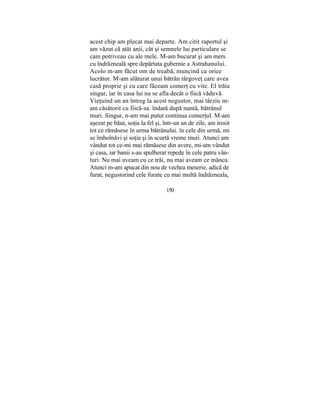 acest chip am plecat mai departe. Am citit raportul şi
am văzut că atât anii, cât şi semnele lui particulare se
cam potriveau cu ale mele. M-am bucurat şi am mers
cu îndrăzneală spre depărtata gubernie a Astrahanului.
Acolo m-am făcut om de treabă, muncind ca orice
lucrător. M-am alăturat unui bătrân târgoveţ care avea
casă proprie şi cu care făceam comerţ cu vite. El trăia
singur, iar în casa lui nu se afla decât o fiică văduvă.
Vieţuind un an întreg la acest negustor, mai târziu m-
am căsătorit cu fiică-sa. îndată după nuntă, bătrânul
muri. Singur, n-am mai putut continua comerţul. M-am
aşezat pe băut, soţia la fel şi, într-un an de zile, am irosit
tot ce rămăsese în urma bătrânului. în cele din urmă, mi
se îmbolnăvi şi soţia şi în scurtă vreme muri. Atunci am
vândut tot ce-mi mai rămăsese din avere, mi-am vândut
şi casa, iar banii s-au spulberat repede în cele patru vân-
turi. Nu mai aveam cu ce trăi, nu mai aveam ce mânca.
Atunci m-am apucat din nou de vechea meserie, adică de
furat, negustorind cele furate cu mai multă îndrăzneala,
150
 