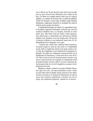 ste se afla un sat. M-am dus într-acolo să-mi caut un adă-
post şi, spre norocul meu, Dumnezeu mi-a arătat un loc
bun. Un ţăran m-a angajat pentru toată vara să-i păzesc
grădina, cu condiţia să locuiesc într-o colibă din grădină.
Astfel am început o nouă viaţă, învăţând, după sfaturile
bătrânului, rugăciunea lăuntrică şi mergând din când în
când la acesta, pentru povăţuire.
O săptămână întreagă am stăruit, în singurătatea mea,
la învăţarea rugăciunii neîncetate, întocmai aşa cum îmi
explicase bătrânul meu. La început, lucrurile au mers
parcă uşor. Mai târziu însă am simţit o mare greutate,
lene, plictiseală, o somnolenţă care mă biruia şi felurite
gânduri care năvăleau ca un nor asupra mea. M-am dus
cu durere la bătrân şi i-am mărturisit starea mea. El, în-
tâmpinându-mă cu dragoste, mi-a spus:
- Aceasta este, iubite frate, războiul lumii întunericu-
lui pornit asupra ta, lume pe care nimic n-o înspăimântă
aşa de mult ca rugăciunea inimii şi de aceea caută cu ori-
ce chip să te împiedice şi să te întoarcă de la învăţarea ru-
găciunii. De altfel, nici vrăjmaşul nu lucrează fără voia şi
îngăduinţa lui Dumnezeu, şi doar atât cât ne este de fo-
los. Mai ai încă nevoie de încercări pentru smerire şi de
aceea e prea devreme să te apropii cu nemăsurată râvnă
de poarta tainică a inimii, altfel o să cazi în lăcomia du-
hovnicească. Iată, îţi voi citi în legătură cu aceasta o învă-
ţătură din Filocalie.
Bătrânul a căutat cuvântul cuviosului Nichifor Mona-
hul, apoi mi-a citit: „Iar dacă ostenindu-te mult, o frate,
nu poţi totuşi intra în părţile inimii, precum ţi-am arătat,
fă ceea ce-ţi spun şi cu ajutorul lui Dumnezeu vei afla ce
cauţi. Ştii că partea cugetătoare a fiecărui om este în
piept, căci înlăuntrul pieptului, tăcând noi cu buzele,
16
 