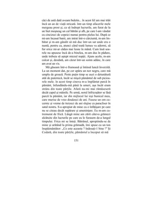 căci de astă dată aveam buletin... în acest fel am mai trăit
încă un an de viaţă stricată. într-un timp afacerile mele
mergeau prost şi, ca să îndrept lucrurile, am furat de la
un biet moşneag un cal bătrân şi alb, pe care l-am vândut
cu cincizeci de copeici numai pentru pielea lui. După ce
mi-am încasat banii, am intrat într-o cârciumă, m-am îm-
bătat şi m-am gândit să mă duc într-un sat unde era o
nuntă, pentru ca, atunci când toată lumea va adormi, să
fur orice mi-ar cădea mai lesne în mână. Cum însă soa-
rele nu apusese încă de-a binelea, m-am dus în pădure,
unde trebuia să aştept miezul nopţii. Ajuns acolo, m-am
culcat şi, deodată, am căzut într-un somn adânc, în care
am avut un vis.
Mă găseam într-o frumoasă şi întinsă luncă înverzită.
La un moment dat, pe cer apăru un nor negru, care mă
umplu de groază. Peste puţin timp se auzi o detunătură
atât de puternică, încât se mişcă pământul de sub picioa-
rele mele. în acest timp cineva m-a împlântat parcă în
pământ, înfundându-mă până la umeri, aşa încât eram
strâns din toate părţile. Afară nu-mi mai rămăseseră
decât capul şi mâinile. Pe urmă, norul înfricoşător se lăsă
parcă la pământ, iar din mijlocul lui ieşi bunicul meu,
care murise de vreo douăzeci de ani. Fusese un om cu-
cernic şi vreme de treizeci de ani slujise ca paracliser în
satul nostru. S-a apropiat de mine cu o înfăţişare pe care
nu se citeau decât supărare şi ameninţare. Eu m-am cu-
tremurat de frică. Lângă mine am zărit câteva grămezi
alcătuite din lucrurile pe care eu le furasem de-a lungul
timpului. Frica mi se înteţi. Bătrânul, apropiindu-se de
mine şi arătând la prima grămadă, îmi spuse cu un ton
înspăimântător: „Ce este aceasta ? îndesaţi-1 bine !" Şi
Codată, din toate părţile, pământul a început să mă
151
 