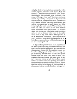 strângă şi să mă strivească, încât eu, nemaiputând îndura
durerile şi groaza, am scâncit şi am strigat: „Aveţi milă
de mine !" Dar chinurile se prelungeau. După aceasta,
bătrânul arătă altă grămadă şi iarăşi mă întrebă: „Dar
asta ce e ? Strângeţi-1 mai tare !" Atunci am simţit o du-
rere atât de puternică şi o tristeţe atât de sfâşietoare, încât
nici un chin de pe acest pământ nu poate fi asemănat cu
acele crâncene suferinţe. în cele din urmă, bătrânul adu-
se lângă mine tocmai calul pe care îl furasem cu o zi îna-
inte şi strigă: „Dar acesta ce mai e ? Apăsaţi-1 cât se poa-
te mai tare !" De data aceasta am fost strâns din toate
părţile într-un mod atât de dureros, încât e cu neputinţă
să arăt prin cuvinte toată înfricoşarea, grozăvia şi munca
de iad pe care le simţeam. Mi se părea că cineva îmi
scoate vinele din trup. Eram înăbuşit atât de groaznic, în-
cât era peste putinţă să mai îndur. Dacă această încercare
s-ar fi prelungit, urma să-mi pierd cunoştinţa şi să
leşin. Dar, spre norocul meu, calul ridică un picior şi
mă lovi cu copita peste faţă...
în clipa când am primit lovitura, m-am deşteptat ca u:
om bolnav, plin de groază şi de cutremur. Se făcuse ziuă,
soarele tocmai răsărea. Duc mâna la falcă, dar dintr-însa
sângele curgea şiroaie... Cât despre părţile trupului care
în vis fuseseră îngropate în pământ, toate erau pur şi sim-
plu înţepenite şi străbătute parcă de furnici. De spaimă,
abia am fost în stare să mă scol şi să mă duc acasă. Falca
m-a durut încă multă vreme; uite, acest semn, pe care
nu-1 aveam mai înainte, se vede şi acum. După aceasta
vedenie deseori mă cuprindeau spaima şi groaza. De în-
dată ce-mi aduceam aminte de chinurile din vis, mă co-
pleşeau o mâhnire, o istovire atât de dureroasă, încât nu
ştiam unde să mă mai ascund... Pe măsură ce timpul tre-
152
i
 