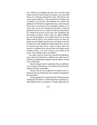 cea, vedenia mi se înfăţişa mai des, iar în cele din urmă
începu să-mi fie frică şi ruşine de oameni, ca şi cum toată
lumea ar fi aflat de potlogăriile mele. Mai târziu, din
cauza acestei mâhniri, n-am mai putut nici să beau, nici
să mănânc, nici să dorm. Mă clătinam ca o umbră. Mă
gândeam să mă întorc la regimentul meu, să-mi recunosc
toată vina şi să primesc orice pedeapsă, pentru ca, în
acest chip, să-mi ierte Dumnezeu păcatele. Când mă
gândeam însă că mi se va ordona să trec prin faţa frontu-
lui, copleşit de lovituri şi de ocări, mă cuprindeau din
nou teama şi ruşinea. Atunci, ajuns la capătul răbdării,
am vrut să mă spânzur. Am cugetat însă că nu mi-a mai
rămas mult de trăit şi că în curând oricum voi muri. Şi,
pentru că eram sfârşit de puteri, îmi veni ideea să mă duc
în satul meu, unde, luându-mi ultimul rămas bun, să mor.
în comuna mea mai este în viaţă un nepot, spre care
merg de o jumătate de an, dar pe dram mă chinuie mereu
tristeţea şi frica... Ce crezi, om bun, ce ar trebui să fac
acum ? Căci răbdarea mea e pe sfârşite !
Am rămas uimit în sinea mea, proslăvind înţelepciu-
nea şi darul lui Dumnezeu, văzând cum Tatăl ceresc îi
întoarce pe păcătoşi prin mijloace atât de felurite. Atunci
i-am vorbit astfel:
- Dacă în timpul când te cuprindea frica şi mâhnirea
te-ai fi rugat lui Dumnezeu, ai fi primit cel mai bun leac
împotriva tuturor necazurilor...
- Nu pot; îmi tot vine în gând că, în clipa în care voi
începe să mă rog, Dumnezeu mă va preface numaidecât
într-o pocitură.
- Aceste gânduri ţi le trimite diavolul. Dumnezeu este
nemărginit de milostiv, suferă împreună cu păcătoşii şi
iartă îndată pe cei ce se pocăiesc. Cunoşti rugăciunea lui
153
 