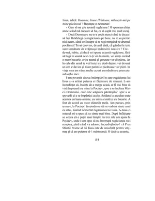 Iisus, adică: Doamne, lisuse Hristoase, miluieşte-mă pe
mine păcătosul ? Rosteşte-o neîncetat!
- Cum să nu ştiu această rugăciune ! O spuneam chiar
atunci când mă duceam să fur, ca să capăt mai mult curaj.
- Dacă Dumnezeu nu te-a pocit atunci când te duceai
să faci fărădelegi cu rugăciunea pe buze, nu te va pierde
nici acum, când vei începe să te rogi mergând pe drumul
pocăinţei! Te-ai convins, de astă dată, că gândurile tale
sunt semănate de vrăjmaşul mântuirii noastre ? Cre-
de-mă, iubite, că dacă vei spune această rugăciune, fără
să bagi în seamă cele ce-ţi vin în minte, vei simţi curând
o mare bucurie, orice teamă şi greutate vor dispărea, iar
în cele din urmă te vei linişti cu desăvârşire, vei deveni
un om evlavios şi toate patimile păcătoase vor pieri. în
viaţa mea am văzut multe cazuri asemănătoare petrecute
sub ochii mei.
I-am povestit câteva întâmplări în care rugăciunea lui
Iisus şi-a arătat puterea ei făcătoare de minuni. L-am
încredinţat că, înainte de a merge acasă, ar fi mai bine să
vină împreună cu mine la Pociaev, spre a se închina Mai-
cii Domnului, care este scăparea păcătoşilor, spre a se
spovedi şi a se împărtăşi acolo. Soldatul a ascultat toate
acestea cu luare-aminte, cu inima curată şi cu bucurie. A
fost de acord cu toate sfaturile mele. Am purces, prin
urmare, la Pociaev, învoindu-ne să nu vorbim nimic unul
cu altul, rostind neîncetat rugăciunea lui Iisus. A doua zi
ostaşul mi-a spus că se simte mai bine. După înfăţişare
se vedea că e puţin mai liniştit. în trei zile am ajuns la
Pociaev, unde i-am spus să nu întrerupă rugăciunea nici
noaptea, până când va adormi, încredinţându-1 că Prea
Sfântul Nume al lui Iisus este de nesuferit pentru vrăj-
maş şi că are puterea să-1 mântuiască. O dată cu aceasta,
154
 