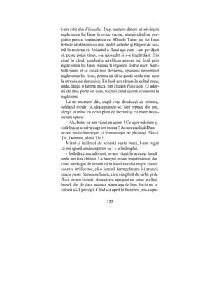 i-am citit din Filocalie. Deşi suntem datori să săvârşim
rugăciunea lui Iisus în orice vreme, atunci când ne pre-
gătim pentru împărtăşirea cu Sfintele Taine ale lui Iisus
trebuie să stăruim cu mai multă osârdie şi băgare de sea-
mă în rostirea ei. Soldatul a făcut aşa cum l-am povăţuit
şi, peste puţin timp, s-a spovedit şi s-a împărtăşit. Din
când în când, gândurile năvăleau asupra lui, însă prin
rugăciunea lui Iisus puteau fi izgonite foarte uşor. Sâm-
bătă seara el se culcă mai devreme, spunând necontenit
rugăciunea lui Iisus, pentru ca să se poată scula mai uşor
la utrenia de duminică. Eu însă am rămas în colţul meu,
unde, lângă o lampă mică, îmi citeam Filocalia. El ador-
mi de abia peste un ceas, tocmai când eu mă sculasem la
rugăciune.
La un moment dat, după vreo douăzeci de minute,
soldatul tresări şi, deşteptându-se, sări repede din pat,
alergă la mine cu ochii plini de lacrimi şi cu mare bucu-
rie îmi spuse:
- Ah, frate, ce-am văzut eu acum ! Ce uşor mă simt şi
câtă bucurie mi-a cuprins inima ! Acum cred că Dum
nezeu nu-i chinuieşte, ci îi miruieşte pe păcătoşi. Slavă
Ţie, Doamne, slavă Ţie !
Mirat şi încântat de această veste bună, l-am rugat
să-mi spună amănunţit tot ce i s-a întâmplat.
- îndată ce am adormit, m-am văzut în aceeaşi luncă
unde am fost chinuit. La început m-am înspăimântat, dar
când am băgat de seamă că în locul norului negru răsare
soarele strălucitor, că o lumină fermecătoare îşi aruncă
razele peste frumoasa luncă, care era plină de iarbă şi de
flori, m-am liniştit. Atunci s-a apropiat de mine acelaşi
bunel, dar de data aceasta părea aşa de bun, încât nu te
saturai să-1 priveşti. Când s-a oprit în faţa mea, mi-a spus
155
 