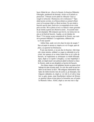 încet, blând de tot: „Du-te la Jitomir, la biserica Sfântului
Gheorghe, purtătorul de biruinţă. Acolo vei fi primit ca
paracliser. Trăieşte acolo până la sfârşitul vieţii şi
roagă-te neîncetat. Dumnezeu să te miluiască !" Spu-
nând aceste cuvinte, m-a binecuvântat cu semnul sfintei
cruci şi în aceeaşi clipă s-a făcut nevăzut. Eu am simţit o
bucurie aşa de mare, încât mi-e cu neputinţă să mi-o arăt
prin cuvinte. Mi se părea că mi s-a ridicat o mare greutate
de pe inimă şi parcă am zburat la ceruri... In această stare
m-am deşteptat. Mă simţeam uşor de tot, iar inima nici nu
ştia ce să facă de bucurie. Aşadar, ce-mi rămâne de
făcut ? Voi merge acum numaidecât la Jitomir, aşa cum
mi-a poruncit bătrânul. Cu rugăciunea, călătoria îmi
va fi mai uşoară!
- Iubite frate, unde vrei să te duci în miez de noapte ?
Stai cel puţin la utrenie şi, după ce te vei fi rugat, apoi să
pleci, cu ajutorul lui Dumnezeu.
N-am mai dormit, ci ne-am dus la biserică. Atât timp
cât a ţinut utrenia, soldatul s-a rugat cu stăruinţă şi cu la-
crimi, îmi spunea că se simte foarte bine şi că e plin de
bucurie, iar rugăciunea se săvârşeşte cu multă dulceaţă.
Apoi, după ce se isprăvi Liturghia, s-a mai împărtăşit o
dată, iar după masă l-am petrecut până la drumul ce duce
la Jitomir, unde ne-am despărţit cu lacrimi de bucurie.
Am rămas singur şi mă gândeam încotro aş putea să-mi
îndrept de data aceasta paşii. In cele din urmă m-am ho-
tărât să mă întorc la Kiev. Mă atrăgeau îndrumările înţe-
lepte ale duhovnicului meu de acolo şi, pe deasupra, mai
trăgeam nădejdea că, după ce voi trăi la el câtva timp
îmi va găsi, poate, nişte binefăcători iubitori de Hristos
cu ajutorul cărora să pot pleca la Ierusalim sau cel puţin
la Muntele Athos. Astfel, după ce am mai stat o sâp-
156
 