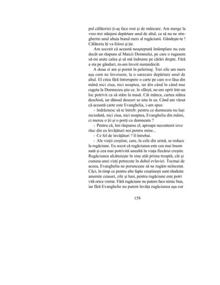 pul călătoriei ţi-aş face rost şi de mâncare. Am merge la
vreo trei stânjeni depărtare unul de altul, ca să nu ne stin-
gherim unul altuia bunul mers al rugăciunii. Gândeşte-te !
Călătoria îţi va folosi şi ţie.
Am socotit că această neaşteptată întâmplare nu este
decât un răspuns al Maicii Domnului, pe care o rugasem
să-mi arate calea şi să mă îndrume pe cărări drepte. Fără
a sta pe gânduri, m-am învoit numaidecât.
A doua zi am şi pornit în pelerinaj. Trei zile am mers
aşa cum ne învoisem, la o oarecare depărtare unul de
altul. El citea fără întrerupere o carte pe care n-o lăsa din
mână nici ziua, nici noaptea, iar din când în când mai
cugeta la Dumnezeu ştie ce. în sfârşit, ne-am oprit într-un
loc potrivit ca să stăm la masă. Cât mânca, cartea stătea
deschisă, iar dânsul deseori se uita în ea. Când am văzut
că această carte este Evanghelia, i-am spus:
- îndrăznesc să te întreb: pentru ce dumneata nu laşi
niciodată, nici ziua, nici noaptea, Evanghelia din mâini,
ci mereu o ţii şi o porţi cu dumneata ?
- Pentru că, îmi răspunse el, aproape necontenit izvo
răsc din ea învăţături noi pentru mine...
- Ce fel de învăţături ? îl întrebai.
- Ale vieţii creştine, care, în cele din urmă, se reduce
la rugăciune. Eu socot că rugăciunea este cea mai însem
nată şi cea mai potrivită unealtă în viaţa fiecărui creştin.
Rugăciunea alcătuieşte în sine atât prima treaptă, cât şi
cununa unei vieţi petrecute în duhul evlaviei. Tocmai de
aceea, Evanghelia ne porunceşte să ne rugăm neîncetat.
Căci, în timp ce pentru alte fapte creştineşti sunt rânduite
anumite ceasuri, zile şi luni, pentru rugăciune este potri
vită orice vreme. Fără rugăciune nu putem face nimic bun,
iar fără Evanghelie nu putem învăţa rugăciunea aşa cur
158
 