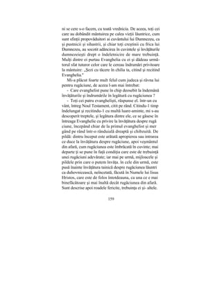 ni se cere s-o facem, cu toată vrednicia. De aceea, toţi cei
care au dobândit mântuirea pe calea vieţii lăuntrice, cum
sunt sfinţii propovăduitori ai cuvântului lui Dumnezeu, ca
şi pustnicii şi sihastrii, şi chiar toţi creştinii cu frica lui
Dumnezeu, au socotit adâncirea în cuvintele şi învăţăturile
dumnezeieşti drept o îndeletnicire de mare trebuinţă.
Mulţi dintre ei purtau Evanghelia cu ei şi dădeau urmă-
torul sfat tuturor celor care le cereau îndrumări privitoare
la mântuire: „Şezi cu tăcere în chilia ta, citind şi recitind
Evanghelia."
Mi-a plăcut foarte mult felul cum judeca şi râvna lui
pentru rugăciune, de aceea l-am mai întrebat:
- Care evanghelist pune în chip deosebit la îndemână
învăţăturile şi îndrumările în legătură cu rugăciunea ?
- Toţi cei patru evanghelişti, răspunse el. într-un cu
vânt, întreg Noul Testament, citit pe rând. Citindu-1 timp
îndelungat şi recitindu-1 cu multă luare-aminte, mi s-au
descoperit treptele, şi legătura dintre ele, ce se găsesc în
întreaga Evanghelie cu privire la învăţătura despre rugă
ciune, începând chiar de la primul evanghelist şi mer
gând pe rând într-o rânduială dreaptă şi chibzuită. De
pildă: dintru început este arătată apropierea sau intrarea
ce duce la învăţătura despre rugăciune, apoi veşmântul
din afară, cum rugăciunea este îmbrăcată în cuvinte; mai
departe ţi se pune în faţă condiţia care este de trebuinţă
unei rugăciuni adevărate; iar mai pe urmă, mijloacele şi
pildele prin care o putem învăţa. în cele din urmă, este
pusă înainte învăţătura tainică despre rugăciunea lăuntri
ca duhovnicească, neîncetată, făcută în Numele lui Iisus
Hristos, care este de folos întotdeauna, ca una ce e mai
binefăcătoare şi mai înaltă decât rugăciunea din afară.
Sunt descrise apoi roadele fericite, trebuinţa ei şi- altele.
159
 