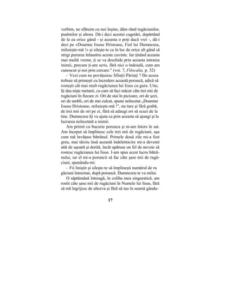 vorbim, ne sfătuim cu noi înşine, dăm rând rugăciunilor,
psalmilor şi altora. Dă-i deci acestei cugetări, depărtând
de la ea orice gând - şi aceasta o poţi dacă vrei -, dă-i
deci pe «Doamne Iisuse Hristoase, Fiul lui Dumnezeu,
miluieşte-mă !» şi sileşte-te ca în loc de orice alt gând să
strigi pururea înlauntru aceste cuvinte. Iar ţinând aceasta
mai multă vreme, ţi se va deschide prin aceasta intrarea
inimii, precum ţi-am scris, fără nici o îndoială, cum am
cunoscut şi noi prin cercare." (voi. 7, Filocalia, p. 32)
- Vezi cum ne povăţuiesc Sfinţii Părinţi ? De aceea
trebuie să primeşti cu încredere această poruncă, adică să
rosteşti cât mai mult rugăciunea lui Iisus cu gura. Uite,
îţi dau nişte metanii, cu care să faci măcar câte trei mii de
rugăciuni în fiecare zi. Ori de stai în picioare, ori de şezi,
ori de umbli, ori de stai culcat, spune neîncetat „Doamne
Iisuse Hristoase, miluieşte-mă !", nu tare şi fără grabă,
de trei mii de ori pe zi, fără să adaugi ori să scazi de la
tine. Dumnezeu îţi va ajuta ca prin aceasta să ajungi şi la
lucrarea neîncetată a inimii.
Am primit cu bucurie porunca şi m-am întors în sat.
Am început să împlinesc cele trei mii de rugăciuni, aşa
cum mă învăţase bătrânul. Primele două zile mi-a fost
greu, mai târziu însă această îndeletnicire mi-a devenit
atât de uşoară şi dorită, încât apăruse un fel de nevoie să
rostesc rugăciunea lui Iisus. I-am spus acest lucru bătrâ-
nului, iar el mi-a poruncit să fac câte şase mii de rugă-
ciuni, spunându-mi:
- Fii liniştit şi sileşte-te să împlineşti numărul de ru
găciuni întocmai, după poruncă. Dumnezeu te va milui.
O săptămână întreagă, în coliba mea singuratică, am
rostit câte şase mii de rugăciuni în Numele lui Iisus, fără
să mă îngrijesc de altceva şi fără să iau în seamă gându-
17
 