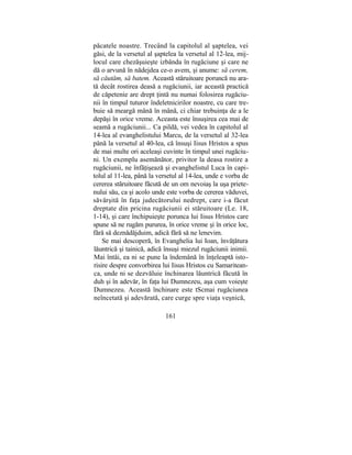 păcatele noastre. Trecând la capitolul al şaptelea, vei
găsi, de la versetul al şaptelea la versetul al 12-lea, mij-
locul care chezăşuieşte izbânda în rugăciune şi care ne
dă o arvună în nădejdea ce-o avem, şi anume: să cerem,
să căutăm, să batem. Această stăruitoare poruncă nu ara-
tă decât rostirea deasă a rugăciunii, iar această practică
de căpetenie are drept ţintă nu numai folosirea rugăciu-
nii în timpul tuturor îndeletnicirilor noastre, cu care tre-
buie să meargă mână în mână, ci chiar trebuinţa de a le
depăşi în orice vreme. Aceasta este însuşirea cea mai de
seamă a rugăciunii... Ca pildă, vei vedea în capitolul al
14-lea al evanghelistului Marcu, de la versetul al 32-lea
până la versetul al 40-lea, că însuşi Iisus Hristos a spus
de mai multe ori aceleaşi cuvinte în timpul unei rugăciu-
ni. Un exemplu asemănător, privitor la deasa rostire a
rugăciunii, ne înfăţişează şi evanghelistul Luca în capi-
tolul al 11-lea, până la versetul al 14-lea, unde e vorba de
cererea stăruitoare făcută de un om nevoiaş la uşa priete-
nului său, ca şi acolo unde este vorba de cererea văduvei,
săvârşită în faţa judecătorului nedrept, care i-a făcut
dreptate din pricina rugăciunii ei stăruitoare (Le. 18,
1-14), şi care închipuieşte porunca lui Iisus Hristos care
spune să ne rugăm pururea, în orice vreme şi în orice loc,
fără să deznădăjduim, adică fără să ne lenevim.
Se mai descoperă, în Evanghelia lui Ioan, învăţătura
lăuntrică şi tainică, adică însuşi miezul rugăciunii inimii.
Mai întâi, ea ni se pune la îndemână în înţeleaptă isto-
risire despre convorbirea lui Iisus Hristos cu Samaritean-
ca, unde ni se dezvăluie închinarea lăuntrică făcută în
duh şi în adevăr, în faţa lui Dumnezeu, aşa cum voieşte
Dumnezeu. Această închinare este tScmai rugăciunea
neîncetată şi adevărată, care curge spre viaţa veşnică,
161
 