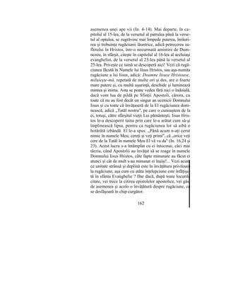 asemenea unei ape vii (In. 4-14). Mai departe, în ca-
pitolul al 15-lea, de la versetul al patrulea până la verse-
tul al optulea, se zugrăvesc mai limpede puterea, înrâuri-
rea şi trebuinţa rugăciunii lăuntrice, adică petrecerea su-
fletului în Hristos, într-o necurmată amintire de Dum-
nezeu, în sfârşit, citeşte în capitolul al 16-lea al aceluiaşi
evanghelist, de la versetul al 23-lea până la versetul al
25-lea. Priveşte ce taină se descoperă aici! Vezi că rugă-
ciunea făcută în Numele lui Iisus Hristos, sau aşa-numita
rugăciune a lui Iisus, adică: Doamne Iisuse Hristoase,
miluieşte-mă, repetată de multe ori şi des, are o foarte
mare putere şi, cu multă uşurinţă, deschide şi luminează
mintea şi inima. Asta se poate vedea fără nici o îndoială,
dacă vom lua de pildă pe Sfinţii Apostoli, cărora, cu
toate că nu au fost decât un singur an ucenicii Domnului
Iisus şi cu toate că învăţaseră de la El rugăciunea dom-
nească, adică „Tatăl nostru", pe care o cunoaştem de la
ei, totuşi, către sfârşitul vieţii Lui pământeşti, Iisus Hris-
tos le-a descoperit taina prin care le-a arătat cum să-şi
împlinească lipsa, pentru ca rugăciunea lor să aibă o
hotărâtă izbândă. El le-a spus: „Până acum n-aţi cerut
nimic în numele Meu; cereţi şi veţi primi", că „orice veţi
cere de la Tatăl în numele Meu El vă va da" (In. 16,24 şi
23). Acest lucru s-a întâmplat cu ei întocmai, căci mai
târziu, când Apostolii au învăţat să se roage în numele
Domnului Iisus Hristos, câte fapte minunate au făcut ei
atunci şi cât de mult s-au minunat ei înşişi!... Vezi acum
ce unitate strânsă şi deplină este în învăţătura privitoare
la rugăciune, aşa cum cu atâta înţelepciune este înfăţişa-
tă în sfânta Evanghelie ? Dar dacă, după toate locurile
citate, vei trece la citirea epistolelor apostolice, vei găsi
de asemenea şi acolo o învăţătură despre rugăciune, ce
se desfăşoară în chip curgător.
162
 