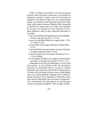 Astfel, în Faptele Apostolilor este descrisă partea
practică, adică încordarea stăruitoare şi necontenită în
rugăciune a primilor creştini, care au fost luminaţi de
credinţa în lisus Hristos (Fapte 4,31). Se vorbeşte despre
roadele sau urmările acestei neîncetate petreceri în rugă-
ciune, adică despre revărsarea Sfântului Duh, dimpreună
cu darurile Lui, asupra celor ce se roagă. Ceva asemănă-
tor vei găsi şi în capitolul al 16-lea, versetele 25 şi 26.
Apoi urmăreşte, rând pe rând, epistolele apostolilor şi
vei vedea:
1) cât e de trebuincioasă rugăciunea în toate întâmplă
rile din viaţa unui om (Iac. 5, 13-16);
2) cum ne ajută Duhul Sfânt să ne rugăm (Iuda 1, 20 şi
21 şi Rom. 8, 26);
3) cum trebuie să ne rugăm totdeauna în Duhul (Efes.
6, 18);
4) cât de trebuincioasă este liniştea sau pacea lăuntrică
în timpul rugăciunii (Filip. 4, 6-8);
5) cât de necesar este să ne rugăm neîncetat (I Tes. 5,
17) şi, în sfârşit,
6) vom înţelege că trebuie să ne rugăm nu numai pentru
noi înşine, ci şi pentru toţi oamenii (I Tim. 2, 1-5).
Adâncindu-ne un timp mai îndelungat şi cu mai multă
luare-aminte, se pot dobândi multe alte descoperiri
privitoare la cunoştinţele tainice, ascunse în cuvântul
Domnului, care scapă unei citiri făcute în fugă şi rareori.
Ai înţeles, din cele arătate de mine acum, cu câtă înţelep-
ciune şi cu câtă orânduială, închegate într-o strânsă le-
gătură, descoperă Noul Testament al Domnului nostru
lisus Hristos îndrumările Sale privitoare la rugăciune ?
Cât e de luminată şi de lină curgerea în care sunt puse
textele în cele patru Evanghelii ? Iată, de pildă: la Sfân-
163
 