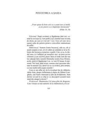 POVESTIREA A ŞASEA
„Frate ajutat de frate este ca o cetate tare şi înaltă
şi are putere ca o împărăţie întemeiată."
(Pilde 18, 19)
Pelerinul: După cuvântul şi făgăduinţa dată ieri, ve-
nind la cuvioşia ta, l-am poftit şi pe cinstitul meu tovarăş
de drum, pe care ai vrut să-1 vezi. Este cel care mi-a
uşurat calea de pelerin printr-o convorbire mântuitoare
de suflet.
Duhovnicul: Suntem foarte bucuroşi, atât eu, cât şi
aceşti oaspeţi ai mei, să vă vedem pe amândoi şi să ne fo-
losim din lucrarea şi practica voastră. Uite, şi eu, la rân-
dul meu, ţi-i înfăţişez pe musafirii mei: un prea cuvios
schimnic şi un cucernic preot. Ştim că unde sunt doi sau
trei adunaţi întru numele Domnului nostru Iisus Hristos,
acolo, potrivit făgăduinţei Lui, va veni El însuşi, în per-
soană. Noi însă, până acum, suntem cinci persoane adu-
nate în numele Lui; darul Lui se va revărsa, prin urmare,
cu mai multă milă asupra noastră !
Ceea ce am aflat ieri de la tovarăşul tău de călătorie,
iubite frate, despre înflăcărata-ţi alipire de Sfânta Evan-
ghelie, este foarte interesant şi plin de învăţăminte. Sunt
doritor să aud în ce chip ţi s-a descoperit această mare
taină din câmpul evlaviei ?
Profesorul: Dumnezeu Cel prea plin de dragoste,
Care voieşte ca toţi oamenii să se mântuiască şi la cu-
165
 