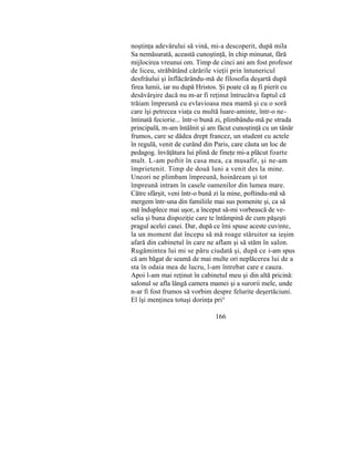 noştinţa adevărului să vină, mi-a descoperit, după mila
Sa nemăsurată, această cunoştinţă, în chip minunat, fără
mijlocirea vreunui om. Timp de cinci ani am fost profesor
de liceu, străbătând cărările vieţii prin întunericul
desfrâului şi înflăcărându-mă de filosofia deşartă după
firea lumii, iar nu după Hristos. Şi poate că aş fi pierit cu
desăvârşire dacă nu m-ar fi reţinut întrucâtva faptul că
trăiam împreună cu evlavioasa mea mamă şi cu o soră
care îşi petrecea viaţa cu multă luare-aminte, într-o ne-
întinată feciorie... într-o bună zi, plimbându-mă pe strada
principală, m-am întâlnit şi am făcut cunoştinţă cu un tânăr
frumos, care se dădea drept francez, un student cu actele
în regulă, venit de curând din Paris, care căuta un loc de
pedagog. învăţătura lui plină de fineţe mi-a plăcut foarte
mult. L-am poftit în casa mea, ca musafir, şi ne-am
împrietenit. Timp de două luni a venit des la mine.
Uneori ne plimbam împreună, hoinăream şi tot
împreună intram în casele oamenilor din lumea mare.
Către sfârşit, veni într-o bună zi la mine, poftindu-mă să
mergem într-una din familiile mai sus pomenite şi, ca să
mă înduplece mai uşor, a început să-mi vorbească de ve-
selia şi buna dispoziţie care te întâmpină de cum păşeşti
pragul acelei casei. Dar, după ce îmi spuse aceste cuvinte,
la un moment dat începu să mă roage stăruitor sa ieşim
afară din cabinetul în care ne aflam şi să stăm în salon.
Rugămintea lui mi se păru ciudată şi, după ce i-am spus
că am băgat de seamă de mai multe ori neplăcerea lui de a
sta în odaia mea de lucru, l-am întrebat care e cauza.
Apoi l-am mai reţinut în cabinetul meu şi din altă pricină:
salonul se afla lângă camera mamei şi a surorii mele, unde
n-ar fi fost frumos să vorbim despre felurite deşertăciuni.
El îşi menţinea totuşi dorinţa prin
166
 