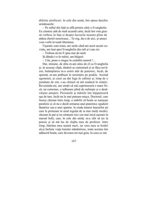 diferite şiretlicuri. în cele din urmă, îmi spuse deschis
următoarele:
- Pe raftul din faţă se află printre cărţi o Evanghelie.
Eu cinstesc atât de mult această carte, încât îmi vine greu
să vorbesc în faţa ei despre lucrurile noastre pline de
atâtea chestii neserioase... Te rog, du-o de aici, şi atunci
vom vorbi în toată libertatea.
Uşuratic cum eram, am surâs când am auzit aceste cu-
vinte, am luat apoi Evanghelia din raft şi i-am zis:
- Trebuia să-mi fi spus mai de mult.
Şi dându-i-o în mâini, am bâiguit:
- Uite, pune-o singur în cealaltă cameră !...
Dar, minune, de abia m-am atins de el cu Evanghelia
şi, în aceeaşi clipă, tânărul se cutremură şi se făcu nevă-
zut, întâmplarea m-a uimit atât de puternic, încât, de
spaimă, m-am prăbuşit în nesimţire pe podele. Auzind
zgomotul, ai casei au dat fuga în cabinet şi, timp de o
jumătate de oră, s-au chinuit să mă readucă în simţiri.
Revenindu-mi, am simţit că mă cuprinseseră o mare fri-
că, un cutremur, o tulburare plină de nelinişte şi o desă-
vârşire amuţire. Picioarele şi mâinile îmi înţepeniseră
aşa de tare, încât nu le mai puteam mişca. Doctorul, care
fusese chemat între timp, a stabilit că boala se numeşte
paralizie şi că nu e decât urmarea unei puternice zguduiri
lăuntrice sau a unei spaime. în ciuda tuturor leacurilor pe
care le primeam în mod regulat de ia mai mulţi medici,
zăceam în pat şi nu simţeam nici cea mai mică uşurare în
mersul bolii, care, în cele din urmă, m-a silit să ies la
pensie şi să mă las de slujba mea de profesor. între
timp, bătrâna mea mamă muri, iar sora mea se hotărî
să-şi închine viaţa traiului mănăstiresc, toate acestea îmi
adânciră boala, care devenea tot mai grea. în ceea ce mă
167
 