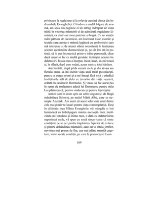 privitoare la rugăciune şi la evlavia creştină direct din în-
drumările Evangheliei. Citind-o cu multă băgare de sea-
mă, am scos din paginile ei un întreg îndreptar de viaţă
trăită în vederea mântuirii şi de adevărată rugăciune lă-
untrică, ca dintr-un izvor puternic şi bogat. Cu un simţă-
mânt pătruns de cucernicie, am însemnat toate locurile şi
textele care aveau o strânsă legătură cu problemele care
mă interesau şi de atunci stărui necontenit în învăţarea
acestor aşezăminte dumnezeieşti şi, pe cât îmi stă în pu-
tinţă, să le pun în practică printr-o trăire personală, chiar
dacă uneori o fac cu multă greutate. în timpul acestei în-
deletniciri, boala mea a început, încet, încet, să-mi treacă
şi, în sfârşit, după cum vedeţi, acum sunt cu totul sănătos.
Am hotărât, după pilda surorii mele şi din râvna su-
fletului meu, să-mi închin viaţa unei trăiri pustniceşti,
pentru a putea primi şi a-mi însuşi fără nici o piedică
învăţăturile atât de dulci ce izvorăsc din viaţa veşnică,
arătată în cuvintele Domnului. Şi vreau să fac acest pas
în semn de mulţumire adusă lui Dumnezeu pentru mila
Lui părintească, pentru vindecare şi pentru înţelepţire.
Astăzi sunt în drum spre un schit singuratic, de lângă
mănăstirea Soloveţ, pe malul Mării Albe, care se nu-
meşte Anzersk. Am auzit că acest schit este unul dintre
cele mai potrivite locuri pentru viaţa contemplativă. Deşi
în călătoria mea Sfânta Evanghelie mă mângâie şi îmi
luminează cu îmbelşugare mintea necoaptă încă, încăl-
zindu-mi totodată şi inima rece, o dată cu mărturisirea
neputinţei mele, vă spun cu toată sinceritatea că toate
condiţiile ce se cer pentru împlinirea faptelor de evlavie
şi pentru dobândirea mântuirii, care cer o totală jertfire,
nevoinţe mai presus de fire, cea mai adânc smerită cuge-
tare, toate aceste condiţii, pe care le porunceşte Evan-
169
 