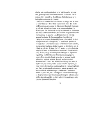 ghelia, zic, mă înspăimântă prin înălţimea lor şi, mai
ales, prin neputinţa inimii mele stricate. Acum mă aflu la
mijloc, între nădejde şi deznădejde, fără să ştiu ce se va
întâmpla cu mine de aici înainte.
Duhovnicul: în faţa unei dovezi care te obligă atât de mult
şi care vădeşte o deosebită şi minunată milă din partea
lui Dumnezeu, precum şi în faţa minţii dumitale luminate
în cele ale ştiinţei, nu-ţi este iertat nu numai să cazi în
deznădejde, dar nici măcar să laşi să pătrundă în suflet cea
mai mică umbră de îndoială privitoare la acoperământul lui
Dumnezeu şi la ajutorul Lui. Ştii ce spune în privinţa
aceasta luminatul de Dumnezeu Ioan Gură de Aur ?
„Nimeni nu trebuie să deznădăjduiască, învaţă el, şi să-şi
închipuie că este cu neputinţă să împlineşti poruncile
Evangheliei! Când Dumnezeu a hotărât mântuirea omului,
nu i-a dat poruncile cu gândul ca, prin ne-împlinirea lor, să-
1 facă un călcător de lege. Nu ! Ci pentru ca prin sfinţenia
lor şi prin buna lor întrebuinţare să ne facă fericiţi atât în
viaţa de aici, cât şi în cea veşnică." Desigur că împlinirea
regulată şi neabătută a pravilelor dumnezeieşti pare,
pentru firea noastră, foarte grea, iar ca urmare însăşi
mântuirea pare de neatins. Totuşi, acelaşi cuvânt
dumnezeiesc, care a dat poruncile din lege, ne arată şi
mijloacele, nu numai pentru lesnicioasa lor împlinire, ci
chiar pentru dobândirea unei mângâieri în vremea împlinirii
lor. Dacă la prima vedere toate aces tea par acoperite cu o
perdea tainică, aceasta desigur că a făcut-o Dumnezeu
pentru ca, mai ales, să-1 aducă pe ne voitor la smerenie şi
să-1 apropie mai uşor de unirea cu Sine prin arătarea unui
mijloc de scăpare fără ocoluri adică prin rugăciune, prin
cererea ajutorului Său părin
170
 