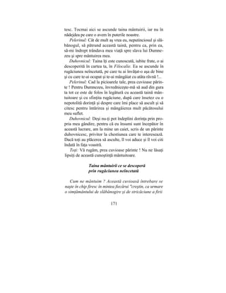 tesc. Tocmai aici se ascunde taina mântuirii, iar nu în
nădejdea pe care o avem în puterile noastre.
Pelerinul: Cât de mult aş vrea eu, neputinciosul şi slă-
bănogul, să pătrund această taină, pentru ca, prin ea,
să-mi îndrept trândava mea viaţă spre slava lui Dumne-
zeu şi spre mântuirea mea.
Duhovnicul: Taina îţi este cunoscută, iubite frate, o ai
descoperită în cartea ta, în Filocalie. Ea se ascunde în
rugăciunea neîncetată, pe care tu ai învăţat-o aşa de bine
şi cu care te-ai ocupat şi te-ai mângâiat cu atâta râvnă !...
Pelerinul: Cad la picioarele tale, prea cuvioase părin-
te ! Pentru Dumnezeu, învredniceşte-mă să aud din gura
ta tot ce este de folos în legătură cu această taină mân-
tuitoare şi cu sfinţita rugăciune, după care însetez cu o
nepotolită dorinţă şi despre care îmi place să ascult şi să
citesc pentru întărirea şi mângâierea mult păcătosului
meu suflet.
Duhovnicul: Deşi nu-ţi pot îndeplini dorinţa prin pro-
pria mea gândire, pentru că eu însumi sunt începător în
această lucrare, am la mine un caiet, scris de un părinte
duhovnicesc, privitor la chestiunea care te interesează.
Dacă toţi au plăcerea să asculte, îl voi aduce şi îl voi citi
îndată în faţa voastră.
Toţi: Vă rugăm, prea cuvioase părinte ! Nu ne lăsaţi
lipsiţi de această cunoştinţă mântuitoare.
Taina mântuirii ce se descoperă
prin rugăciunea neîncetată
Cum ne măntuim ? Această cuvioasă întrebare se
naşte în chip firesc în mintea fiecărui "creştin, ca urmare
o simţământului de slăbănogire şi de stricăciune a firii
171
 